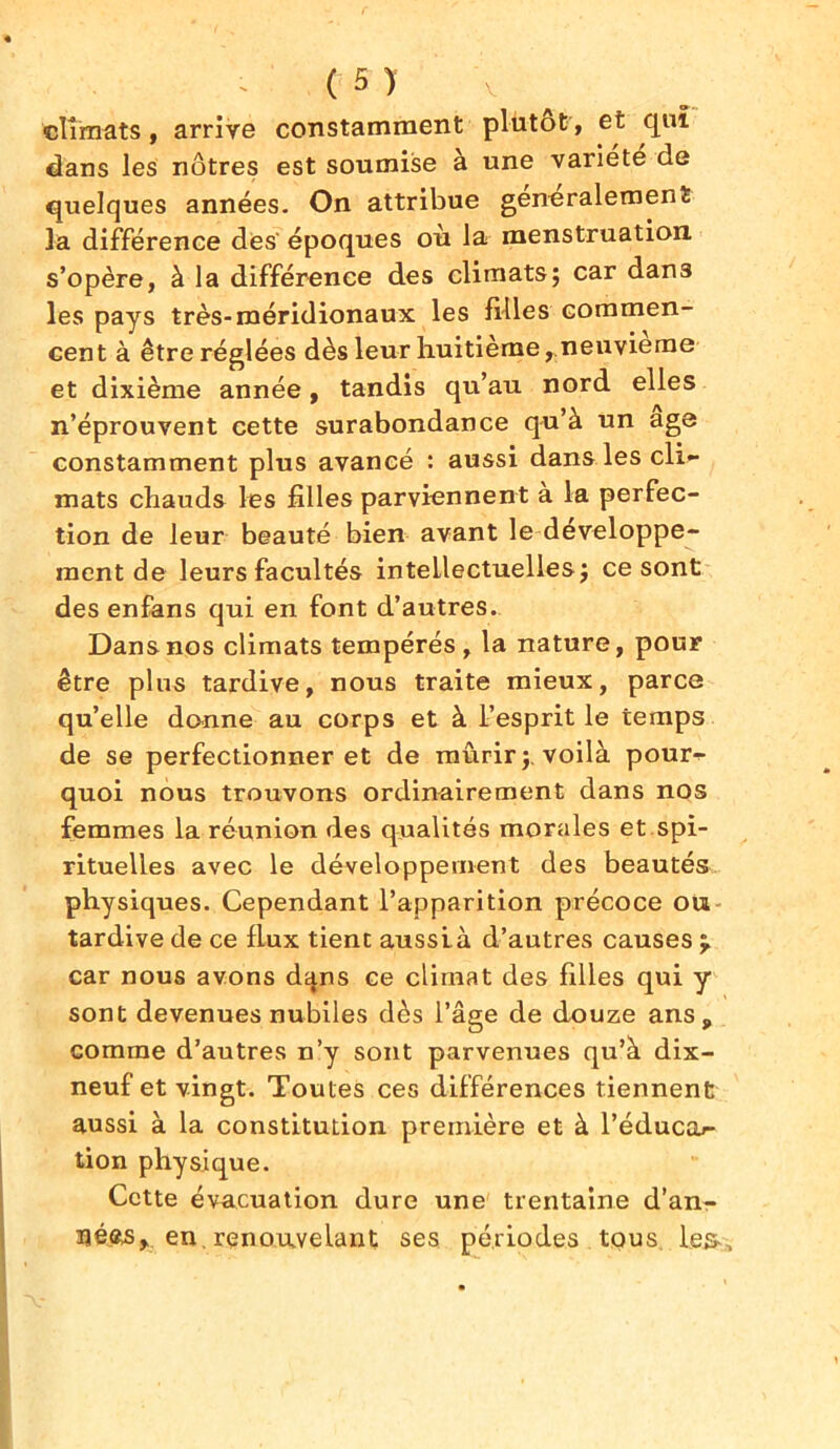 climats, arrive constamment plutôt, et qui dans les nôtres est soumise à une variété de quelques années. On attribue generalement la différence des' époques où la menstruation s’opère, à la différence des climats; car dans les pays très-méridionaux les filles commen- cent à être réglées dès leur huitième, neuvième et dixième année, tandis qu’au nord elles n’éprouvent cette surabondance qu’à un âge constamment plus avancé : aussi dans les cli- mats chauds les filles parviennent à la perfec- tion de leur beauté bien avant le développe- ment de leurs facultés intellectuelles; ce sont des enfans qui en font d’autres. Dans nos climats tempérés , la nature, pour être plus tardive, nous traite mieux, parce qu’elle donne au corps et à l’esprit le temps de se perfectionner et de mûrir;, voilà pour- quoi nous trouvons ordinairement dans nos femmes la réunion des qualités morales et spi- rituelles avec le développement des beautés physiques. Cependant l’apparition précoce ou tardive de ce flux tient aussià d’autres causes car nous avons dqns ce climat des filles qui y sont devenues nubiles dès l’âge de douze ans, comme d’autres n’y sont parvenues qu’à dix- neuf et vingt. Toutes ces différences tiennent aussi à la constitution première et à l’éducar- tion physique. Cette évacuation dure une trentaine d'an- nées, en. renouvelant ses périodes tous le& ,