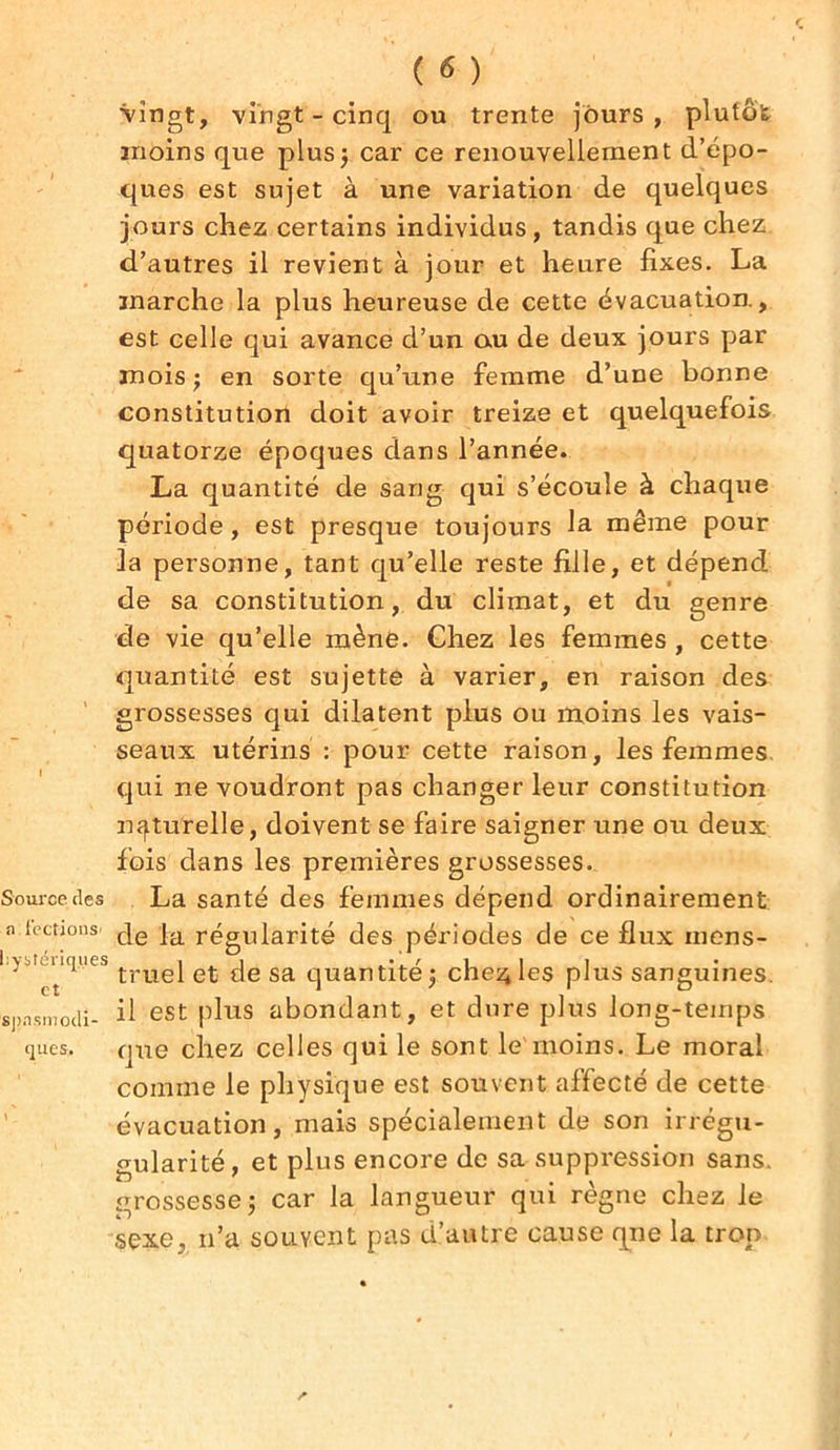 Source des a fections’ hystériques et spnsmodi- ques. ( 6 ) Vingt, vingt - cinq ou trente jours, plutôt moins que plus; car ce renouvellement d’épo- ques est sujet à une variation de quelques jours chez certains individus, tandis que chez d’autres il revient à jour et heure fixes. La marche la plus heureuse de cette évacuation., est celle qui avance d’un ou de deux jours par mois j en sorte qu’une femme d’une bonne constitution doit avoir treize et quelquefois quatorze époques dans l’année. La quantité de sang qui s’écoule à chaque période, est presque toujours la. même pour la personne, tant qu’elle reste fille, et dépend de sa constitution, du climat, et du genre de vie qu’elle mène. Chez les femmes , cette quantité est sujette à varier, en raison des grossesses qui dilatent plus ou moins les vais- seaux utérins : pour cette raison, les femmes qui ne voudront pas changer leur constitution naturelle, doivent se faire saigner une ou deux fois dans les premières grossesses. La santé des femmes dépend ordinairement de la régularité des périodes de ce flux mens- truel et de sa quantité; cheçles plus sanguines il est plus abondant, et dure plus long-temps que chez celles qui le sont le moins. Le moral comme le physique est souvent affecté de cette évacuation, mais spécialement de son irrégu- gularité, et plus encore de sa suppression sans, grossesse; car la langueur qui règne chez le sexe, n’a souvent pas d’autre cause qne la trop