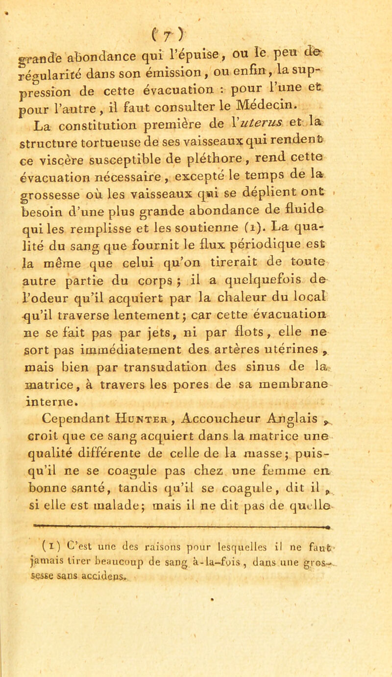 grande abondance qui l’épuise, ou le peu de régularité dans son émission, ou enfin, la sup- pression de cette évacuation : pour l’une et pour l’autre, il faut consulter le Médecin. La constitution première de l'utérus, et la structure tortueuse de ses vaisseaux qui rendent» ce viscère susceptible de pléthore, rend cette évacuation nécessaire, excepte le temps de la grossesse où les vaisseaux qui se déplient ont besoin d’une plus grande abondance de fluide qui les remplisse et les soutienne (1). La qua- lité du sang que fournit le flux périodique est la même que celui qu’on tirerait de toute autre partie du corps ; il a quelquefois de l’odeur qu’il acquiert par la chaleur du local •qu’il traverse lentement; car cette évacuation ne se fait pas par jets, ni par flots, elle ne sort pas immédiatement des artères utérines , mais bien par transudation des sinus de la matrice, à travers les pores de sa membrane interne. Cependant Hunter, Accoucheur Anglais croit que ce sang acquiert dans la matrice une qualité différente de celle de la masse; puis- qu’il ne se coagule pas chez une femme en bonne santé, tandis qu’il se coagule, dit il „ si elle est malade; mais il ne dit pas de quelle (i) C’est une (les raisons pour lesquelles il ne faut jamais tirer beaucoup de sang à-la-fois, dans une gros- sesse sans aceideps.