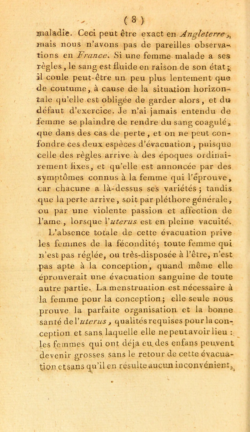 ïpaladie. Ceci peut être exact en Angleterre mais nous n’avons pas de pareilles observa-^ tions en France. Si une femme malade a ses règles , le sang est fluide en raison de son état ^ il coule peut-être un- peu plus lentement que de coutume, à cause de la situation horizon- tale qu’elle est obligée de garder alors, et du défaut d’exercice. Je n’ai jamais entendu de femme se plaindre de rendre du sang coagulé% que dans des cas de perte , et on ne peut con- fondre ces deux espèces d’évacuation , puisque celle des règles arrive à des époques ordinai- rement fixes, et qu’elle est annoncée par des symptômes connus à la femme qui l’éprouve, car chacune a là-dessus ses variétés ; tandis que la perte arrive, soit par pléthore générale, ou par une violente passion et affection de l’ame , lorsque Vutérus est en pleine vacuité.. L’absence totale de cette évacuation prive les femmes de la fécondité; toute femme qui n’est pas réglée, ou très-disposée à l’être, n’est pas apte à la conception, quand même elle éprouverait une évacuation sanguine de toute autre partie. La menstruation est nécessaire à la femme pour la conception ; elle seule nous prouve la parfaite organisation et la bonne santé deV utérus , qualités requises pour la con- ception et sans laquelle elle nepeutavoir lieu : les femmes qui ont déjà eu des enfans peuvent devenir grosses sans le retour de cette évacua- tion etsans qu’il en résulte aucun inconvénient.,