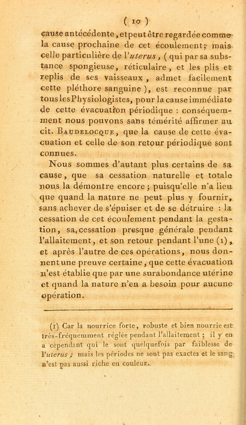 eause antécédente, etpeutêtre regardée comme la cause prochaine de cet écoulement;- mais celle particulière de Vutérus, ( qui par sa subs- tance spongieuse, réticulaire, et les plis et replis de ses vaisseaux , admet facilement cette pléthore sanguine ), est reconnue par touslesPhysiologistes, pour la cause immédiate de cette évacuation périodique : conséquem- ment nous pouvons sans témérité affirmer au cit. Baudeeocque, que la cause de cette éva- cuation et celle de son retour périodique sont connues. Nous sommes d’autant plus certains de sa cause, que sa cessation naturelle et totale nous la démontre encore ; puisqu’elle n’a lieu que quand la nature ne peut plus y fournir, sans achever de s’épuiser et de se détruire : la cessation de cet écoulement pendant la gesta- tion, sa, cessation presque générale pendant l’allaitement, et son retour pendant l’une (1) , et après l’autre de ces opérations, nous don- nentune preuve certaine, que cette évacuation n’est établie que par une surabondance utérine et quand la nature n’en a besoin pour aucune opération. (i) Car la nourrice forte, robuste et bien nourrie est très-fréquemment réglée pendant l’allaitement ; il y en a cependant qui le sont quelquefois par faiblesse de 1?utérus ; mais les périodes ne sont pas exactes et le sang, n’est pas aussi riche en couleur..