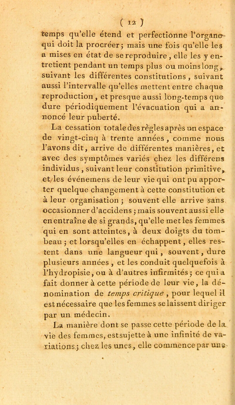 ( « ) temps qu’elle étend et perfectionne l’organ© qui doit la procréer; mais une fois qu’elle les a mises en état de se reproduire , elle les y en- tretient pendant un temps plus ou moins long, suivant les différentes constitutions , suivant aussi l’intervalle qu’elles mettent entre chaque reproduction, et presque aussi long-temps que dure périodiquement l’évacuation qui a an- noncé leur puberté. La cessation totale des règles après un espace de vingt-cinq à trente années , comme nous l’avons dit, arrive de différentes manières, et avec des symptômes variés chez les différens individus , suivant leur constitution primitive, et/les événemens de leur vie qui ont pu appor- ter quelque changement à cette constitution et à leur organisation ; souvent elle arrive sans occasionner d’accidens ; mais souvent aussi elle en entraîne de si grands, qu’elle met les femmes qui en sont atteintes, à deux doigts du tom- beau ; et lorsqu’elles en échappent, elles res- tent dans une langueur qui, souvent, dure plusieurs années , et les conduit quelquefois à l’hy dropisie, ou à d'autres infirmités ; ce qui a fait donner à cette période de leur vie, la dé- nomination de temps critique , pour lequel il est nécessaire que les femmes se laissent diriger par un médecin. La manière dont se passe cette période de la vie des femmes, estsujette à une infinité de va- riations.; chez les unes , elle commence par une