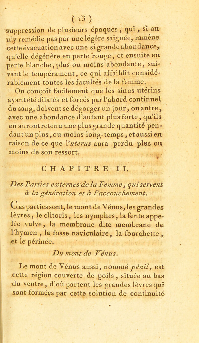 suppression de plusieurs époques , qui, si on n’.y remédie pas par une légère saignée, ramène cette évacuation avec une si grande abondance, qu’elle dégénère en perte rouge, et ensuite en perte blanche,plus ou moins abondante, sui- vant le tempérament, ce qui affaiblit considé- rablement toutes les facultés de la femme. On conçoit facilement que les sinus utérins ayant été dilatés et forcés par l’abord continuel du sang, doivent se dégorger un jour, ou autre, avec une abondance d’autant plus forte, qu’ils en auront retenu une plus grande quantité pen- dant un plus, ou moins long-temps, et aussi en raison de ce que Yuterus aura perdu plus on moins de son ressort. CHAPITRE IL Des Parties externes de la Femme, qui servent à La génération et à Vaccouchement. G es parties sont, le mont de Vénus, les grandes lèvres, le clitoris, les nymphes, la fente appe- lée vulve, la membrane dite membrane de l’hymen , la fosse naviculaire, la fourchette , et le périnée. Du mont de Vénus. Le mont de Vénus aussi, nommépènil, est cette région couverte de poils , située au bas du ventre, d’où partent les grandes lèvres qui sont formées par cette solution de continuité