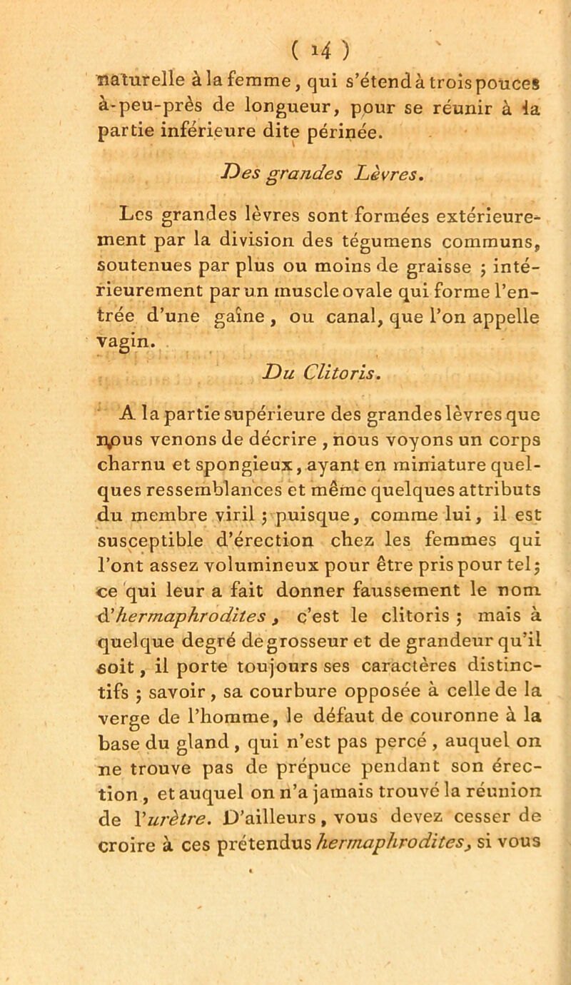 naturelle à la femme, qui s’étend à trois pouce* à-peu-près de longueur, pour se réunir à la partie inférieure dite périnée. Des grandes Lèvres. Les grandes lèvres sont formées extérieure^ ment par la division des tégumens communs, soutenues par plus ou moins de graisse ; inté- rieurement par un muscle ovale qui forme l’en- trée d’une gaîne , ou canal, que l’on appelle vagin. Du Clitoris. A la partie supérieure des grandes lèvres que npus venons de décrire , nous voyons un corps charnu et spongieux, ayant en miniature quel- ques ressemblances et même quelques attributs du membre viril ; puisque, comme lui, il est susceptible d’érection chez les femmes qui l’ont assez volumineux pour être pris pour tel 5 ce qui leur a fait donner faussement le nom d'hermaphrodites , c’est le clitoris ; mais à quelque degré de grosseur et de grandeur qu’il soit, il porte toujours ses caractères distinc- tifs ; savoir, sa courbure opposée à celle de la verge de l’homme, le défaut de couronne à la base du gland , qui n’est pas percé , auquel on ne trouve pas de prépuce pendant son érec- tion , et auquel on n’a jamais trouvé la réunion de Y urètre. D’ailleurs, vous devez cesser de croire à ces prétendus hermaphrodites, si vous
