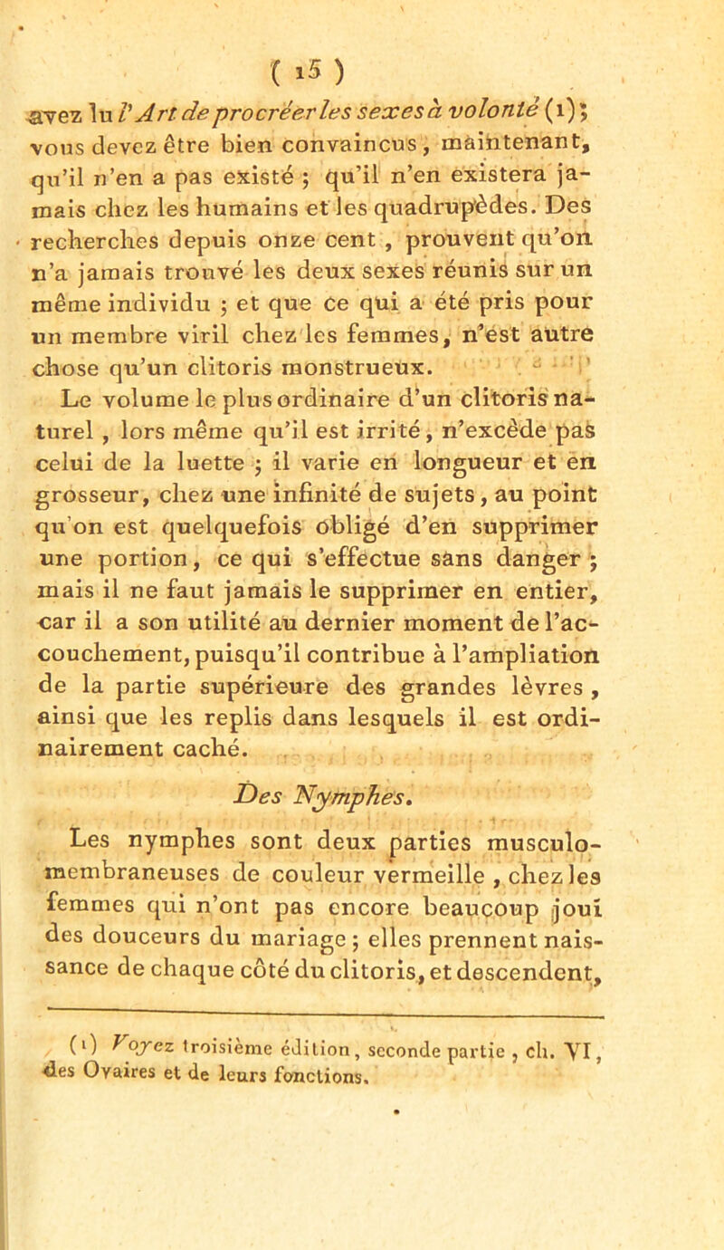 .avez lu/’ Art de procréer le s sexesà volonté (1)5 vous devez être bien convaincus, maintenant, qu’il n’en a pas existé ; qu’il n’en existera ja- mais chez les humains elles quadrupèdes. Des recherches depuis onze cent , prouvent qu’on n’a jamais trouvé les deux sexes réunis sur un même individu ; et que Ce qui a été pris pour un membre viril chez les femmes, n’est autre chose qu’un clitoris monstrueux. Le volume le plus ordinaire d’un clitoris na- turel , lors même qu’il est irrité, n’excède pas celui de la luette ; il varie en longueur et en grosseur, chez une infinité de sujets, au point qu’on est quelquefois obligé d’en supprimer une portion, ce qui s’effectue sans danger ; mais il ne faut jamais le supprimer en entier, car il a son utilité au dernier moment de l’ac^ couchement, puisqu’il contribue à l’ampliation de la partie supérieure des grandes lèvres , ainsi que les replis dans lesquels il est ordi- nairement caché. Des Nymphes. Les nymphes sont deux parties musculo- membraneuses de couleur vermeille , chez les femmes qui n’ont pas encore beaucoup /joui des douceurs du mariage; elles prennent nais- sance de chaque côté du clitoris, et descendent. (1) Voyez troisième édition, seconde partie , ch. VI, des Ovaires et de leurs fonctions.