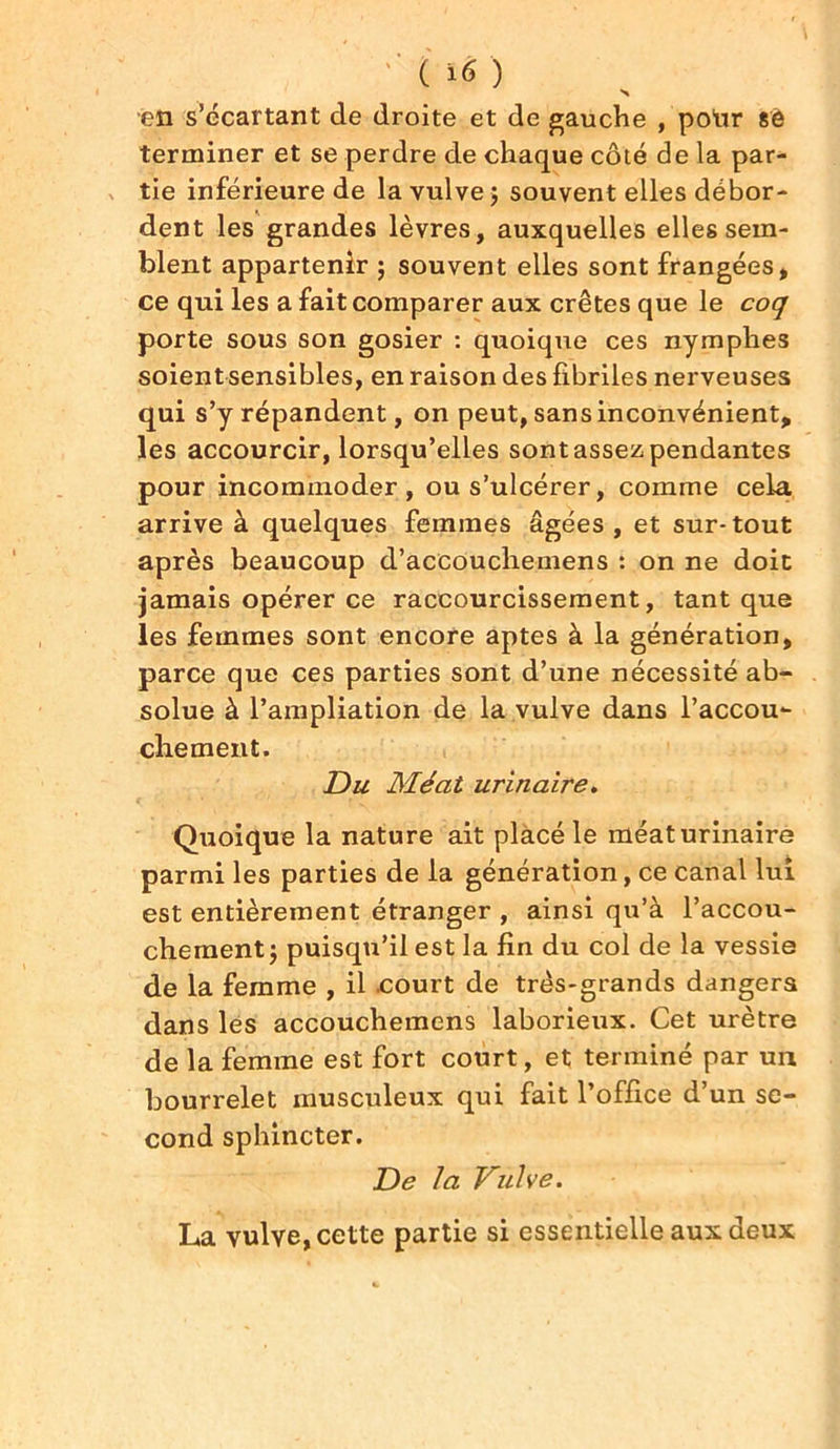 ' ( ï6 ) en s’écartant de droite et de gauche , polir 86 terminer et se perdre de chaque côté de la par- tie inférieure de la vulve 5 souvent elles débor- dent les grandes lèvres, auxquelles elles sem- blent appartenir ; souvent elles sont frangées, ce qui les a fait comparer aux crêtes que le coq porte sous son gosier : quoique ces nymphes soient sensibles, en raison des fibriles nerveuses qui s’y répandent, on peut, sans inconvénient, les accourcir, lorsqu’elles sont assez pendantes pour incommoder, ou s’ulcérer, comme cela arrive à quelques femmes âgées, et sur-tout après beaucoup d’aceouchemens : on ne doit jamais opérer ce raccourcissement, tant que les femmes sont encore aptes à la génération, parce que ces parties sont d’une nécessité ab- solue à l’ampliation de la vulve dans l'accou- chement. Du Méat urinaire. Quoique la nature ait placé le méat urinaire parmi les parties de la génération, ce canal lui est entièrement étranger , ainsi qu’à l’accou- chement j puisqu’il est la fin du col de la vessie de la femme , il .court de très-grands dangers dans les accouchemcns laborieux. Cet urètre de la femme est fort court, et terminé par un bourrelet musculeux qui fait l’office d’un se- cond sphincter. De la Vulve. La vulve, cette partie si essentielle aux deux