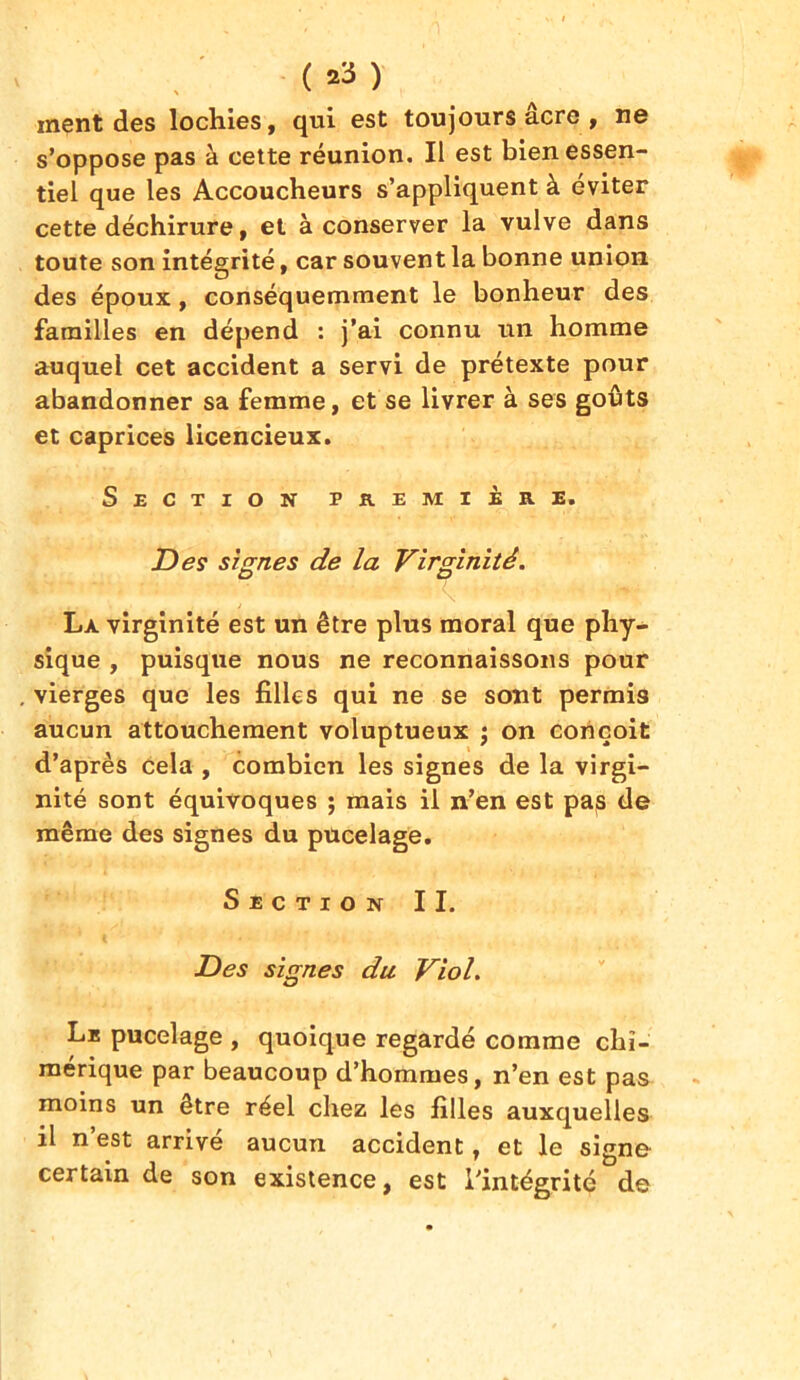 ment des lochies, qui est toujours acre , ne s’oppose pas à cette réunion. Il est bien essen- tiel que les Accoucheurs s’appliquent à éviter cette déchirure, et à conserver la vulve dans toute son intégrité, car souvent la bonne union des époux, conséquemment le bonheur des familles en dépend : j’ai connu un homme auquel cet accident a servi de prétexte pour abandonner sa femme, et se livrer à ses goûts et caprices licencieux. Section première. Des signes de la Virginité. La. virginité est un être plus moral que phy- sique , puisque nous ne reconnaissons pour vierges que les filles qui ne se sont permis aucun attouchement voluptueux ; on conçoit d’après cela , combien les signes de la virgi- nité sont équivoques ; mais il n’en est pas de même des signes du pucelage. Section II. Des signes du Viol. Le pucelage , quoique regardé comme chi- mérique par beaucoup d’hommes, n’en est pas moins un être réel chez les filles auxquelles il n’est arrivé aucun accident, et le signe certain de son existence, est l’intégrité de