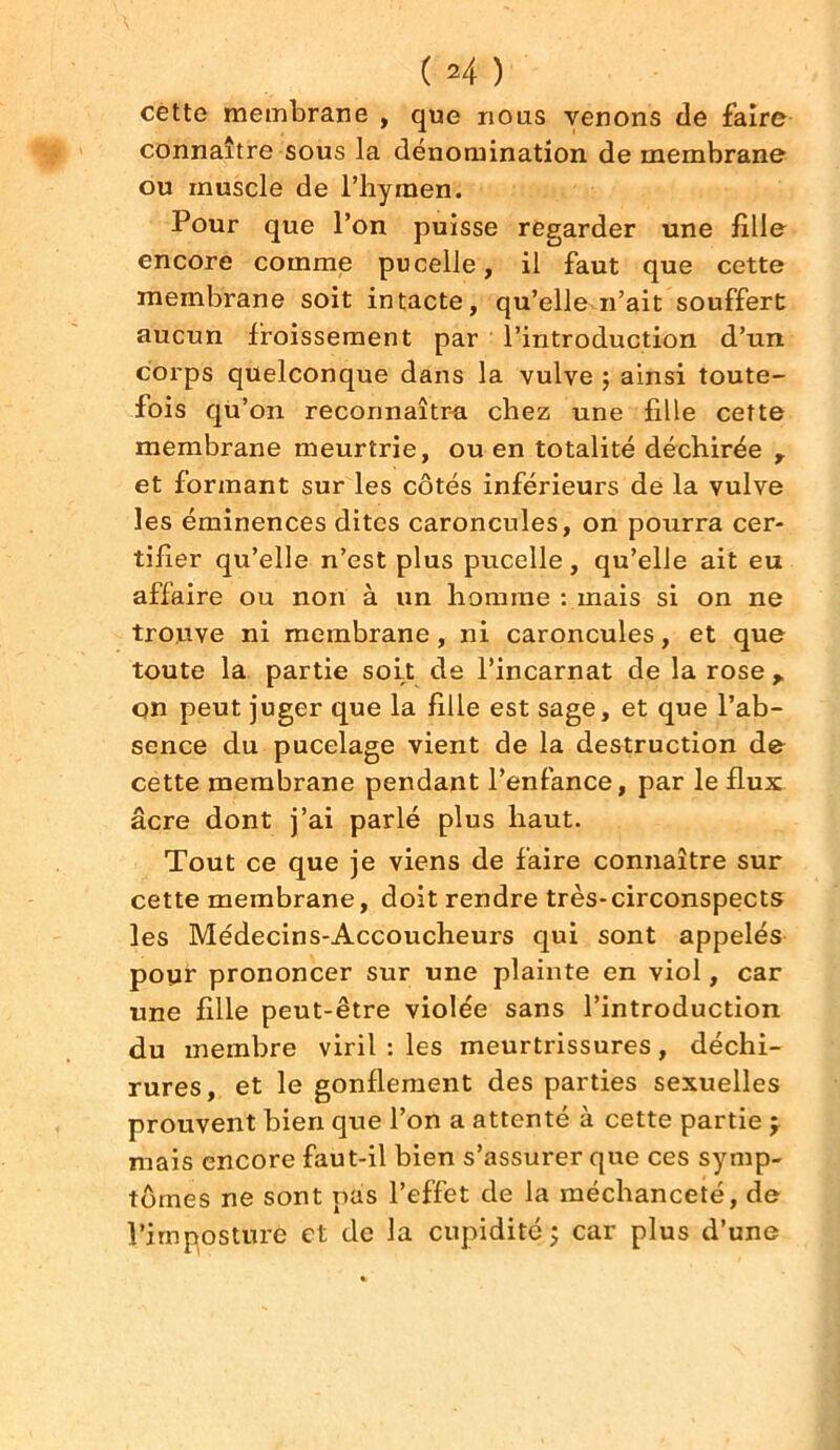 cette membrane , que nous venons de faire connaître sous la dénomination de membrane ou muscle de Phyinen. Pour que l’on puisse regarder une fille encore comme pu celle, il faut que cette membrane soit intacte, qu’elle n’ait souffert aucun froissement par l’introduction d’un corps quelconque dans la vulve ; ainsi toute- fois qù’on reconnaîtra chez une fille cette membrane meurtrie, ou en totalité déchirée , et formant sur les côtés inférieurs de la vulve les éminences dites caroncules, on pourra cer- tifier qu’elle n’est plus pucelle, qu’elle ait eu affaire ou non à un homme : mais si on ne trouve ni membrane, ni caroncules, et que toute la partie soit de l’incarnat de la rose y on peut juger que la fille est sage, et que l’ab- sence du pucelage vient de la destruction de cette membrane pendant l’enfance, par le flux âcre dont j’ai parlé plus haut. Tout ce que je viens de faire connaître sur cette membrane, doit rendre très-circonspects les Médecins-Accoucheurs qui sont appelés pour prononcer sur une plainte en viol, car une fille peut-être violée sans l’introduction du membre viril : les meurtrissures, déchi- rures, et le gonflement des parties sexuelles prouvent bien que l’on a attenté à cette partie ; mais encore faut-il bien s’assurer que ces symp- tômes ne sont pas l’effet de la méchanceté, de l’imposture et de la cupidité;; car plus d’une