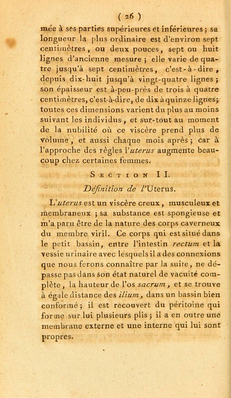 ( *6 ) mée à ses parties supérieures ët inférieures ; sa longueur la [>lus ordinaire est d’environ sept centimètres, ou deux pouces, sept ou huit lignes d’ancienne mesure ; elle varie de qua- tre jusqu’à sept centimètres, c’est-à-dire, depuis dix-huit jusqu’à vingt-quatre lignes j son épaisseur est à-peu-près de trois à quatre centimètres, c’est-à-dire, de dix à quinze lignes^ toutes ces dimensions varient du plus au moins suivant les individus , et sur-tout au moment de la nubilité où ce viscère prend plus de volume , et aussi chaque mois après ; car à l’approche des règles \'utérus augmente beau- coup chez certaines femmes. Section II. Définition de /'Utérus. L’utérus est un viscère creux, musculeux et membraneux ; sa substance est spongieuse et m’a paru être de la nature des corps caverneux du membre viril. Ce corps qui est situé dans le petit bassin, entre l’intestin rectum et la vessie urinaire avec lesquels il a des connexions que nous ferons connaître par la suite, ne dé- passe pas dans son état naturel de vacuité com- plète, la hauteur de l’os sacrum, et se trouve à égale distance des ilium, dans un bassin bien conformé; il est recouvert du péritoine qui forme sur lui plusieurs plis ; il a en outre une membrane externe et une interne qui lui sont propres.