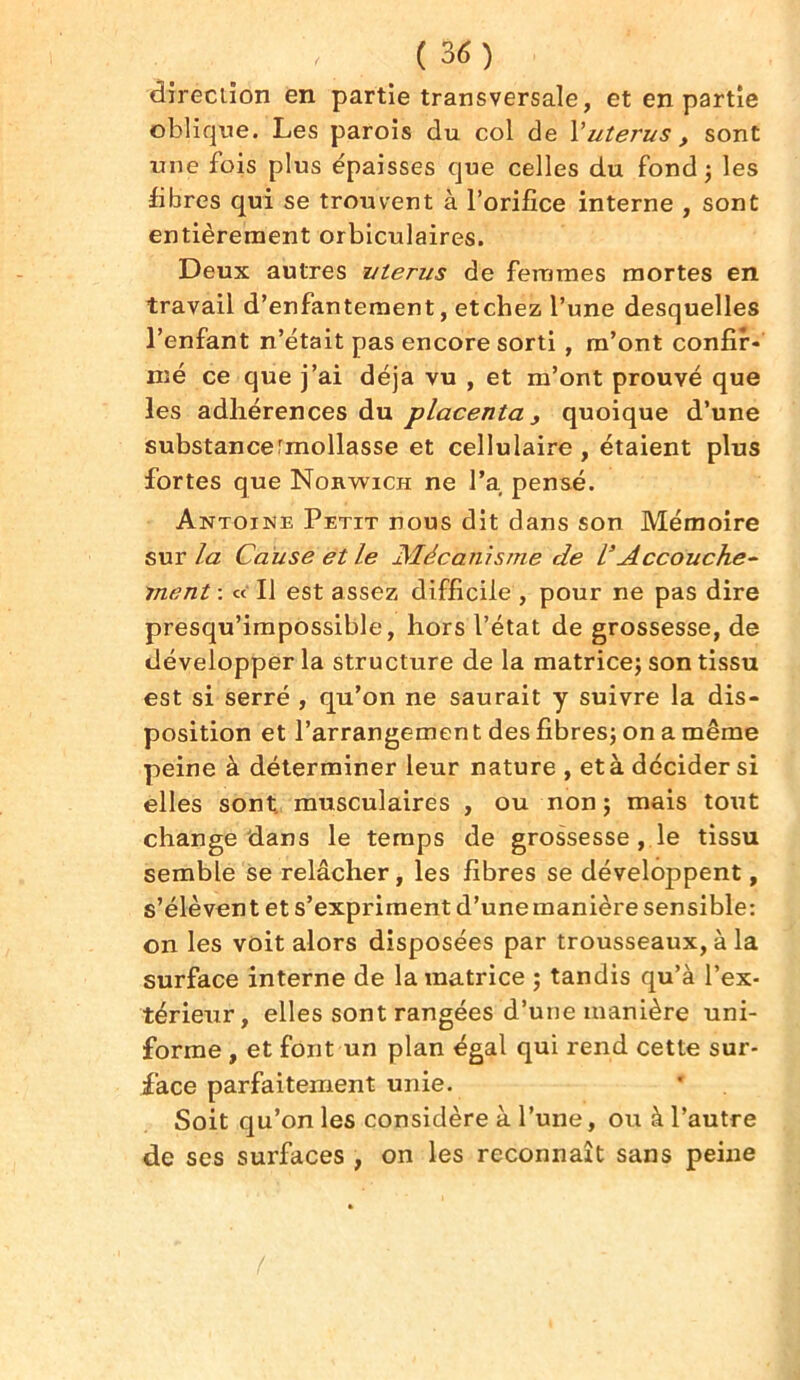 direction en partie transversale, et en partie oblique. Les parois du col de Vutérus, sont une fois plus épaisses que celles du fond 3 les fibres qui se trouvent à l’orifice interne , sont entièrement orbiculaires. Deux autres utérus de femmes mortes en travail d’enfantement, etchez l’une desquelles l’enfant n’était pas encore sorti , m’ont confir- mé ce que j’ai déjà vu , et m’ont prouvé que les adhérences du placenta, quoique d’une substance rmollasse et cellulaire , étaient plus fortes que Nokwich ne l’a pensé. Antoine Petit nous dit dans son Mémoire sur la Cause et le Mécanisme de l’Accouche- ment : « Il est assez difficile , pour ne pas dire presqu’impossible, hors l’état de grossesse, de développer la structure de la matrice; son tissu est si serré , qu’on ne saurait y suivre la dis- position et l’arrangemen t des fibres; on a même peine à déterminer leur nature , et à décider si elles sont musculaires , ou non ; mais tout change dans le temps de grossesse , le tissu semble se relâcher, les fibres se développent, s’élèvent et s’expriment d’une manière sensible: on les voit alors disposées par trousseaux, à la surface interne de la matrice ; tandis qu’à l’ex- térieur, elles sont rangées d’une manière uni- forme , et font un plan égal qui rend cette sur- face parfaitement unie. Soit qu’on les considère à l’une, ou à l’autre de ses surfaces , on les reconnaît sans peine