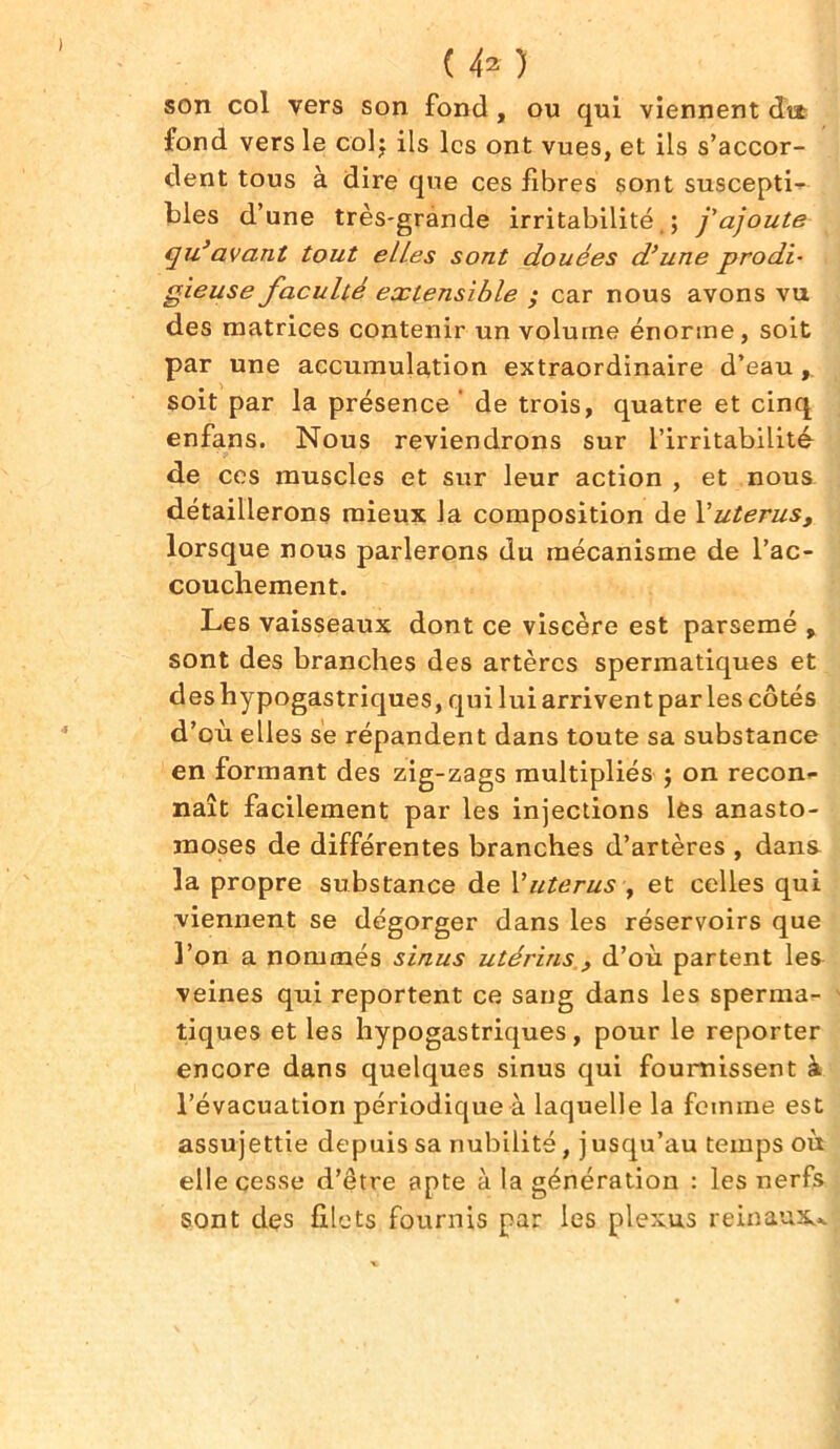 ) ( 42 ) son col vers son fond, ou qui viennent dit fond vers le col; ils les ont vues, et ils s’accor- dent tous à dire que ces fibres sont suscepti- bles d’une très-grande irritabilité.; j'ajoute qu3avant tout elles sont douées d’une prodi- gieuse faculté extensible ; car nous avons vu des matrices contenir un volume énorme, soit par une accumulation extraordinaire d’eau, soit par la présence de trois, quatre et cinq enfans. Nous reviendrons sur l’irritabilité de ces muscles et sur leur action , et nous détaillerons mieux la composition de Yutérus, lorsque nous parlerons du mécanisme de l’ac- couchement. Les vaisseaux dont ce viscère est parsemé , sont des branches des artères spermatiques et des hypogastriques, qui lui arrivent par les côtés d’où elles sè répandent dans toute sa substance en formant des zig-zags multipliés ; on recon- naît facilement par les injections les anasto- moses de différentes branches d’artères , dans la propre substance de Vutérus , et celles qui viennent se dégorger dans les réservoirs que l’on a nommés sinus utérins , d’où partent les veines qui reportent ce sang dans les sperma- tiques et les hypogastriques, pour le reporter encore dans quelques sinus qui fournissent à l’évacuation périodique à laquelle la femme est assujettie depuis sa nubilité, jusqu’au temps où elle cesse d’être apte à la génération : les nerfs sont des filets fournis par les plexus reinaux*