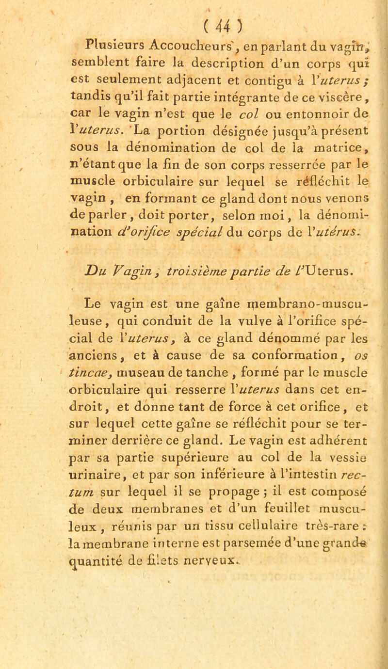 Plusieurs Accoucheurs', en parlant du vagin, semblent faire la description d’un corps qui est seulement adjacent et contigu à Vutérus ; tandis qu’il fait partie intégrante de ce viscère, car le vagin n’est que le col ou entonnoir de l’utérus. La portion désignée jusqu’à présent sous la dénomination de col de la matrice, n’étant que la lin de son corps resserrée par le muscle orbiculaire sur lequel se réfléchit le vagin , en formant ce gland dont nous venons de parler , doit porter, selon moi, la dénomi- nation d’orifice spécial du corps de Vutérus^ Du Vagin , troisième partie de /'Utérus. Le vagin est une gaîne membrano-muscu- leuse , qui conduit de la vulve à l’orifice spé- cial de l’utérus, à ce gland dénommé par les anciens, et à cause de sa conformation, os tincae, museau de tanche , formé par le muscle orbiculaire qui resserre Yutérus dans cet en- droit, et donne tant de force à cet orifice, et sur lequel cette gaîne se réfléchit pour se ter- miner derrière ce gland. Le vagin est adhérent par sa partie supérieure au col de la vessie urinaire, et par son inférieure à l’intestin rec- tum sur lequel il se propage ; il est composé de deux membranes et d’un feuillet muscu- leux , réunis par un tissu cellulaire très-rare: la membrane interne est parsemée d’une grande quantité de filets nerveux..