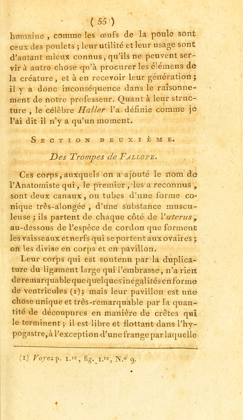 humaine, comme les œufs de la poule sont ceux des poulets ; leur utilité et leur usage sont d’autant mieux connus , qu’ils ne peuvent ser- vir à autre chose qu’à procurer les élémens de la créature , et à en recevoir leur génération $ il y a donc inconséquence dans le raisonne- ment de notre professeur. Quant à leur struc- ture , le célèbre Haller l’a définie comme je l’ai dit il n’y a qu’un moment. Section deuxième. Des Trompes de Fjllope. Ces corps, auxquels on a ajouté le nom de l’Anatomiste qui, le premier ,les a reconnus „ sont deux canaux, ou tubes d’une forme co- nique très-alongée , d’une substance muscu- leuse ; ils partent de chaque côté de Vutérus 9 au-dessous de l’espèce de cordon que forment les vaisseaux etnerfs qui se portent aux ovaires ; on les divise en corps et en pavillon. Leur corps qui est soutenu par la duplica- ture du ligament large qui l’embrasse, n’a rien deremarquable que quelques inégalités en forme de ventricules (1); mais leur pavillon est une chose unique et très-remarquable par la quan- tité de découpures en manière de crêtes qui le terminent ; il est libre et flattant dans l’hy- pogastre, à l’exception d’une frange par laquelle (1) Voyez p. i.*e} fig. iee, N.° 9.