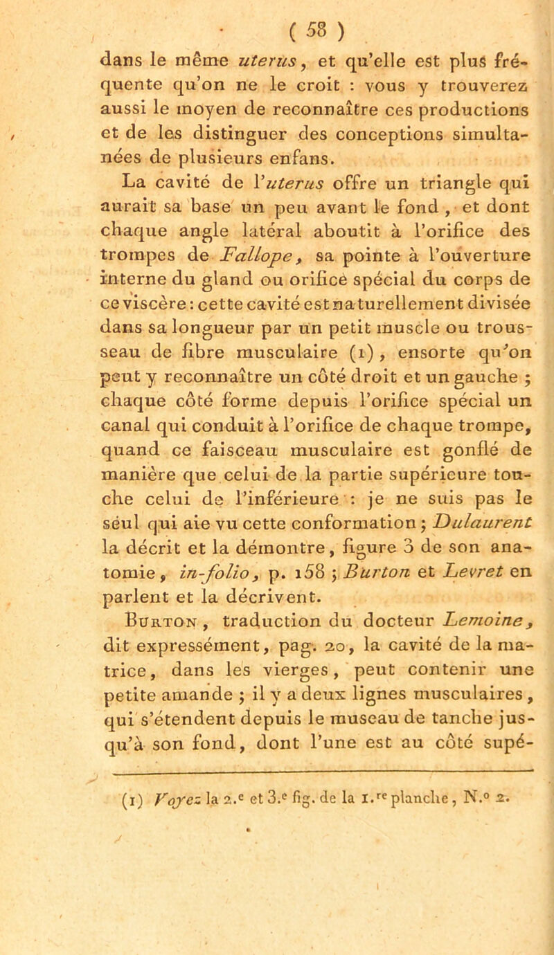 dans le même utérus, et qu’elle est plus fré- quente qu’on ne le croit : vous y trouverez aussi le moyen de reconnaître ces productions et de les distinguer des conceptions simulta- nées de plusieurs enfans. La cavité de Yutérus offre un triangle qui aurait sa base un peu avant le fond , et dont chaque angle latéral aboutit à l’orifice des trompes de Fallope, sa pointe à l’ouverture interne du gland ou orifice spécial du corps de ce viscère : cette cavité est naturellement divisée dans sa longueur par un petit muscle ou trous- seau de fibre musculaire (1), ensorte qu'on peut y reconnaître un côté droit et un gauche ; chaque côté forme depuis l’orifice spécial un canal qui conduit à l’orifice de chaque trompe, quand ce faisceau musculaire est gonflé de manière que celui de la partie supérieure tou- che celui de l’inférieure : je ne suis pas le seul qui aie vu cette conformation ; Dulaurent la décrit et la démontre, figure 3 de son ana- tomie, in-folio, p. i58 ; Burton et Levret en parlent et la décrivent. Burton , traduction du docteur Lemoine, dit expressément, pag. 20, la cavité de la ma- trice, dans les vierges, peut contenir une petite amande ; il y a deux lignes musculaires, qui s’étendent depuis le museau de tanche jus- qu’à son fond, dont l’une est au côté supé- (1) Voyez la 2.e et 3.e fig.de la l.replanche, N.° 2*