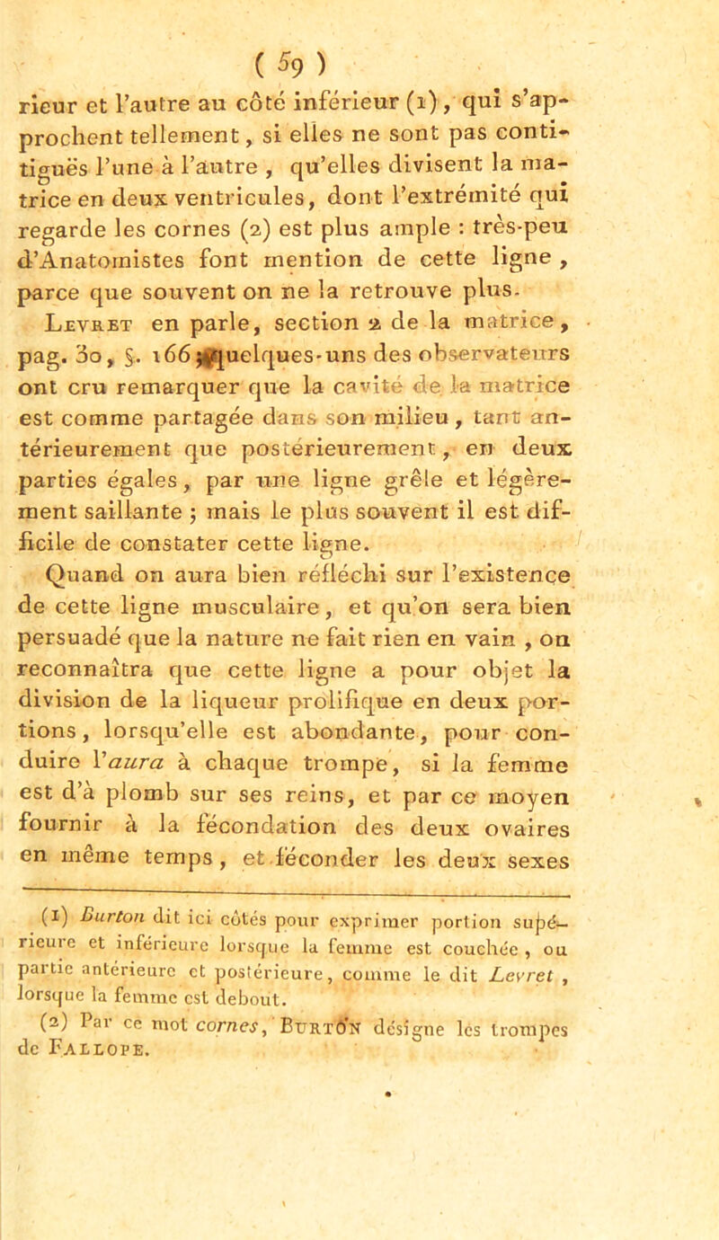 rieur et l’autre au côté inférieur (i) , qui s’ap- prochent tellement, si elles ne sont pas conti- tiguës l’une à l’autre , qu’elles divisent la ma- trice en deux ventricules, dont l’extrémité qui regarde les cornes (2) est plus ample : très-peu d’Anatoinistes font mention de cette ligne , parce que souvent on ne la retrouve plus. Levret en parle, section 2 de la matrice, pag. 3o, §.. t66p*quelques-uns des observateurs ont cru remarquer que la cavité de la matrice est comme partagée dans son milieu , tant an- térieurement que postérieurement, en deux parties égales, par une ligne grêle et légère- ment saillante ; mais le plus souvent il est dif- ficile de constater cette ligne. Quand on aura bien réfléchi sur l’existence de cette ligne musculaire, et qu’on sera bien persuadé que la nature ne fait rien en vain , on reconnaîtra que cette ligne a pour objet la division de la liqueur prolifique en deux por- tions , lorsqu’elle est abondante, pour con- duire Y aura à chaque trompe, si la femme est d’à plomb sur ses reins, et par ce moyen fournir a la fécondation des deux ovaires en meme temps, et.féconder les deux sexes (1) Burton dit ici côtés pour exprimer portion sujaé— rieure et inférieure lorsque la femme est couchée , ou pai tic antérieure et postérieure, comme le dit Levrel , lorsque la femme est debout. (2) Par ce mot cornes, Bitrtô’n désigne les trompes de Fallope.