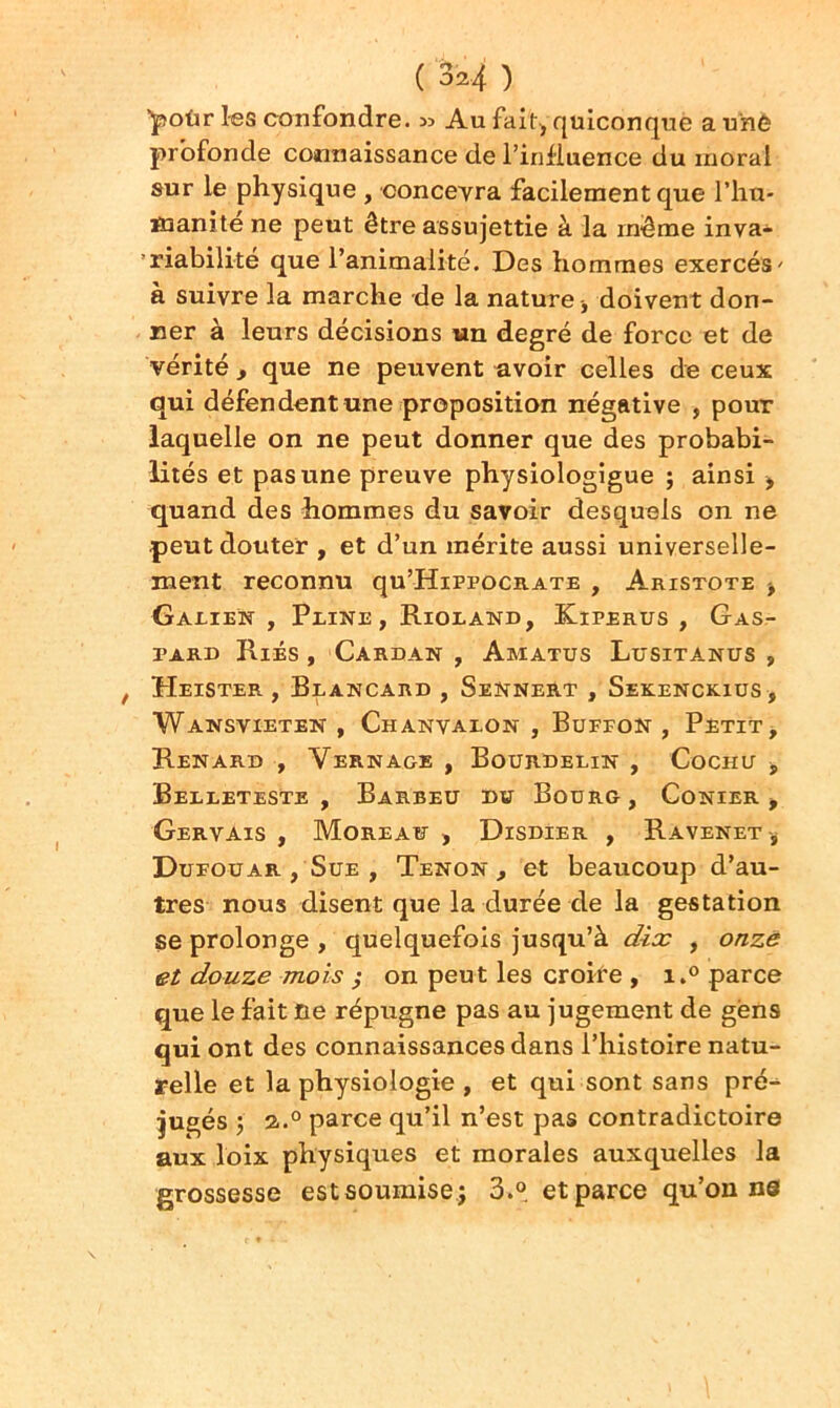 ''polir les confondre. 35 Au fait, quiconque a une profonde connaissance de l’influence du moral sur le physique , concevra facilement que l'hu- manité ne peut être assujettie à la même inva- riabilité que l’animalité. Des hommes exercés' à suivre la marche de la nature , doivent don- ner à leurs décisions un degré de force et de vérité , que ne peuvent avoir celles de ceux qui défendent une proposition négative , pour laquelle on ne peut donner que des probabi- lités et pas une preuve physiologigue ; ainsi , quand des hommes du savoir desquels on ne peut douter , et d’un mérite aussi universelle- ment reconnu qu’HiPPOCRATE , Aristote , Galien , Pline, Rioland, Kiperus , Gas- pard Ries , Cardan , Amatus Lusitanus , , Heister , Brancard , SeNnert , Sekenckius, Wansvieten , Chanvalon , Buffon , Petit, Renard , Vernage , Bourdelin , Cochu , Belleteste , Barbeu du Bourg, Conier -, Gervais , Moreau , Disdier , Ravenet-, Dufouar , Sue , Tenon , et beaucoup d’au- tres nous disent que la durée de la gestation se prolonge , quelquefois jusqu’à dix , onze et douze mois ; on peut les croire , i.° parce que le fait ne répugne pas au jugement de gens qui ont des connaissances dans l’histoire natu- relle et la physiologie , et qui sont sans pré- jugés •, 2.0 parce qu’il n’est pas contradictoire aux loix physiques et morales auxquelles la grossesse est soumise, 3.° et parce qu’on ne