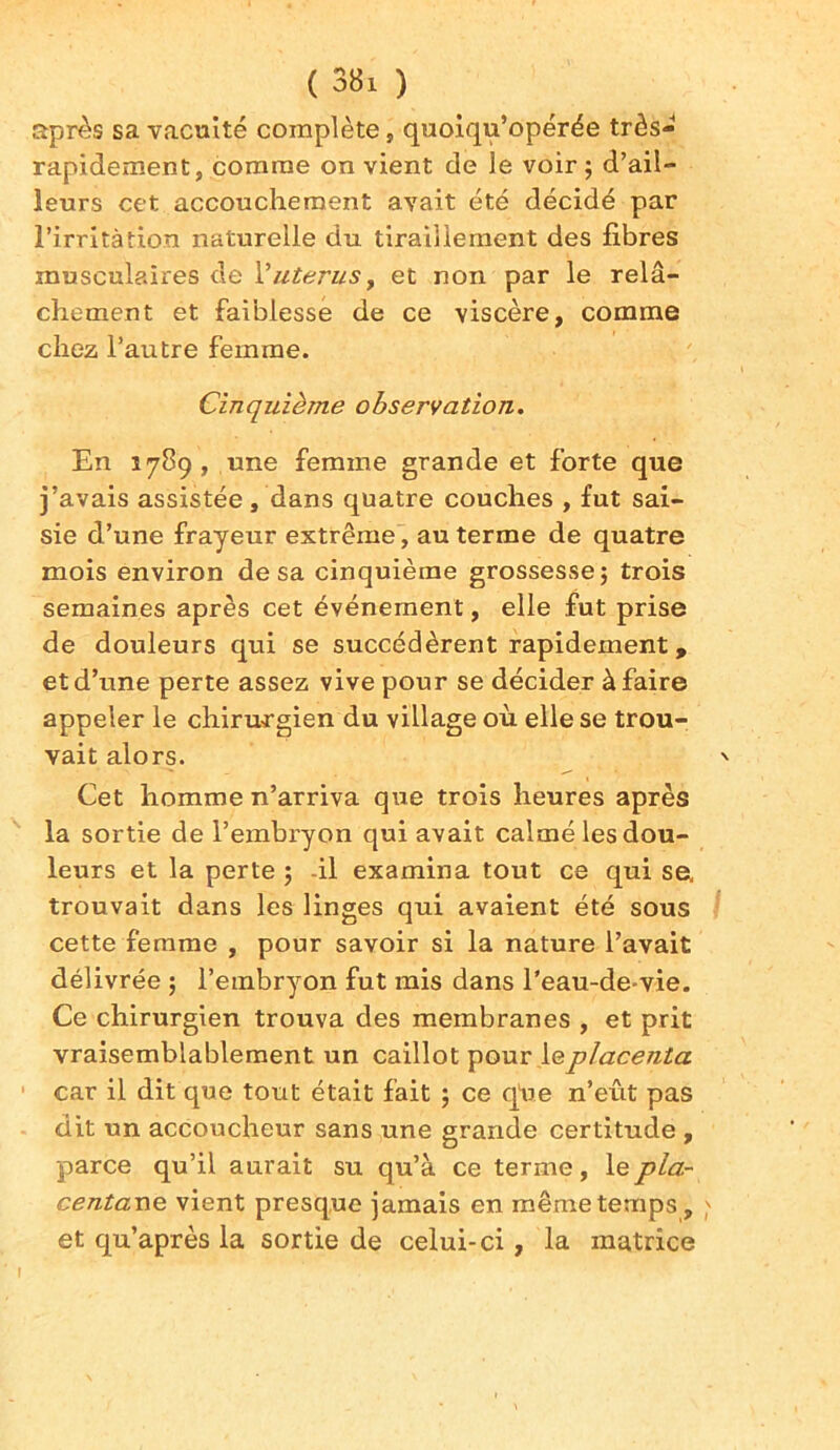 après sa vacuité complète, quoiqu’opérée très- rapidement, comme on vient de le voir ; d’ail- leurs cet accouchement avait été décidé par l'irritation naturelle du tiraillement des fibres musculaires de 1 'utérusy et non par le relâ- chement et faiblesse de ce viscère, comme chez l’autre femme. Cinquième observation. En 1789 , une femme grande et forte que j’avais assistée, dans quatre couches , fut sai- sie d’une frayeur extrême, au terme de quatre mois environ de sa cinquième grossesse; trois semaines après cet événement, elle fut prise de douleurs qui se succédèrent rapidement, et d’une perte assez vive pour se décider à faire appeler le chirurgien du village où elle se trou- vait alors. Cet homme n’arriva que trois heures après la sortie de l’embryon qui avait calmé les dou- leurs et la perte ; il examina tout ce qui se, trouvait dans les linges qui avaient été sous cette femme , pour savoir si la nature l’avait délivrée ; l’embryon fut mis dans l’eau-de-vie. Ce chirurgien trouva des membranes , et prit vraisemblablement un caillot pour \q placenta car il dit que tout était fait ; ce q'ue n’eût pas dit un accoucheur sans une grande certitude , parce qu’il aurait su qu’à ce terme, le pla- centas vient presque jamais en même temps , et qu’après la sortie de celui-ci, la matrice