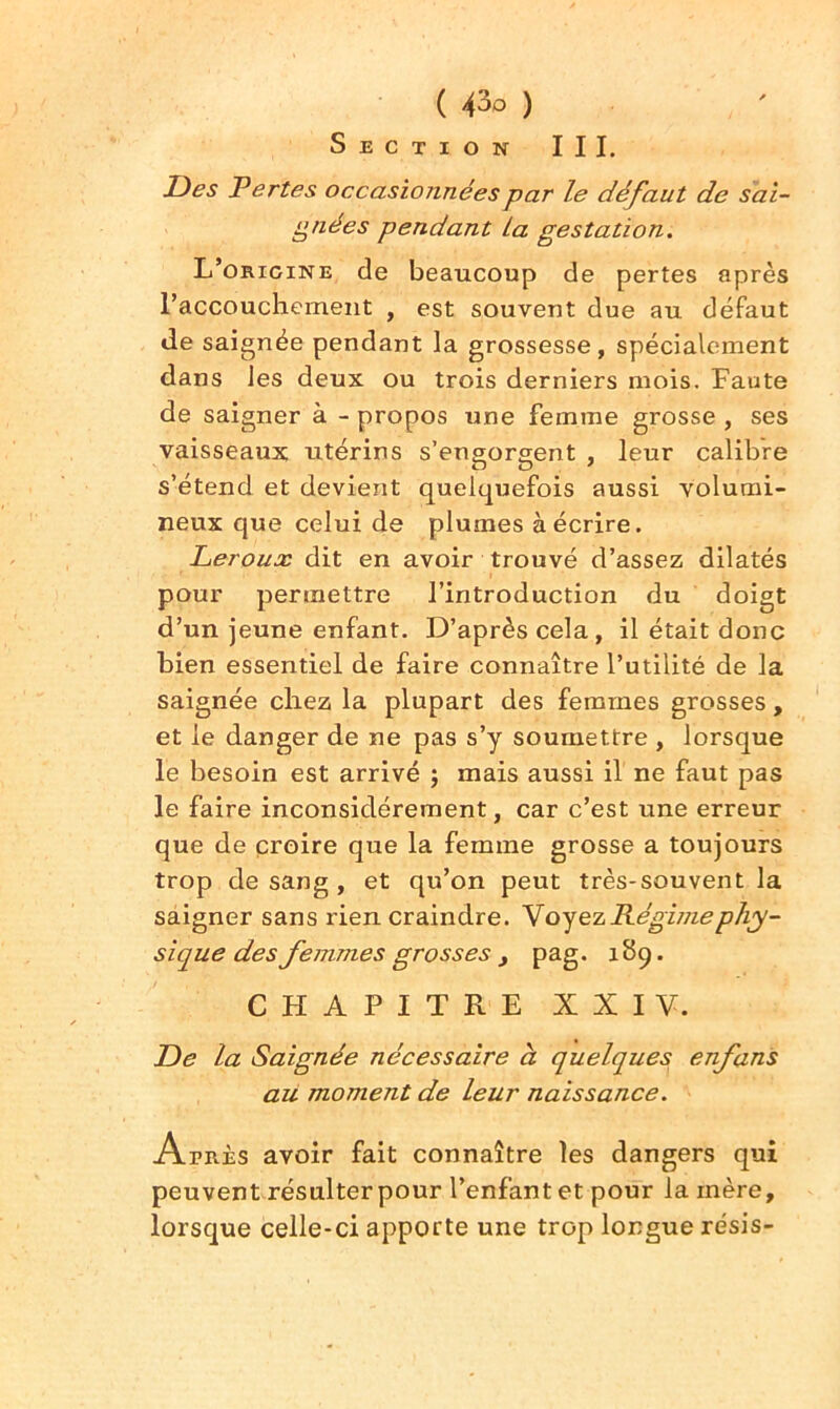 Section III. Des Pertes occasionnées par le défaut de sai- gnées pendant La gestation. L’origine de beaucoup de pertes après l’accouchement , est souvent due au défaut de saignée pendant la grossesse, spécialement dans les deux ou trois derniers mois. Faute de saigner à - propos une femme grosse , ses vaisseaux utérins s’engorgent , leur calibre s’étend et devient quelquefois aussi volumi- neux que celui de plumes à écrire. Leroux dit en avoir trouvé d’assez dilatés pour permettre l’introduction du doigt d’un jeune enfant. D’après cela, il était donc bien essentiel de faire connaître l’utilité de la saignée chez la plupart des femmes grosses, et le danger de ne pas s’y soumettre , lorsque le besoin est arrivé ; mais aussi il ne faut pas le faire inconsidérément, car c’est une erreur que de croire que la femme grosse a toujours trop de sang , et qu’on peut très-souvent la saigner sans rien craindre. V oyez Régime phy- sique des femmes grosses > pag. 189. CHAPITRE XXIV. De la Saignée nécessaire à quelques enfans au moment de leur naissance. Atrès avoir fait connaître les dangers qui peuvent résulter pour l’enfant et pour la mère, lorsque celle-ci apporte une trop longue résis-