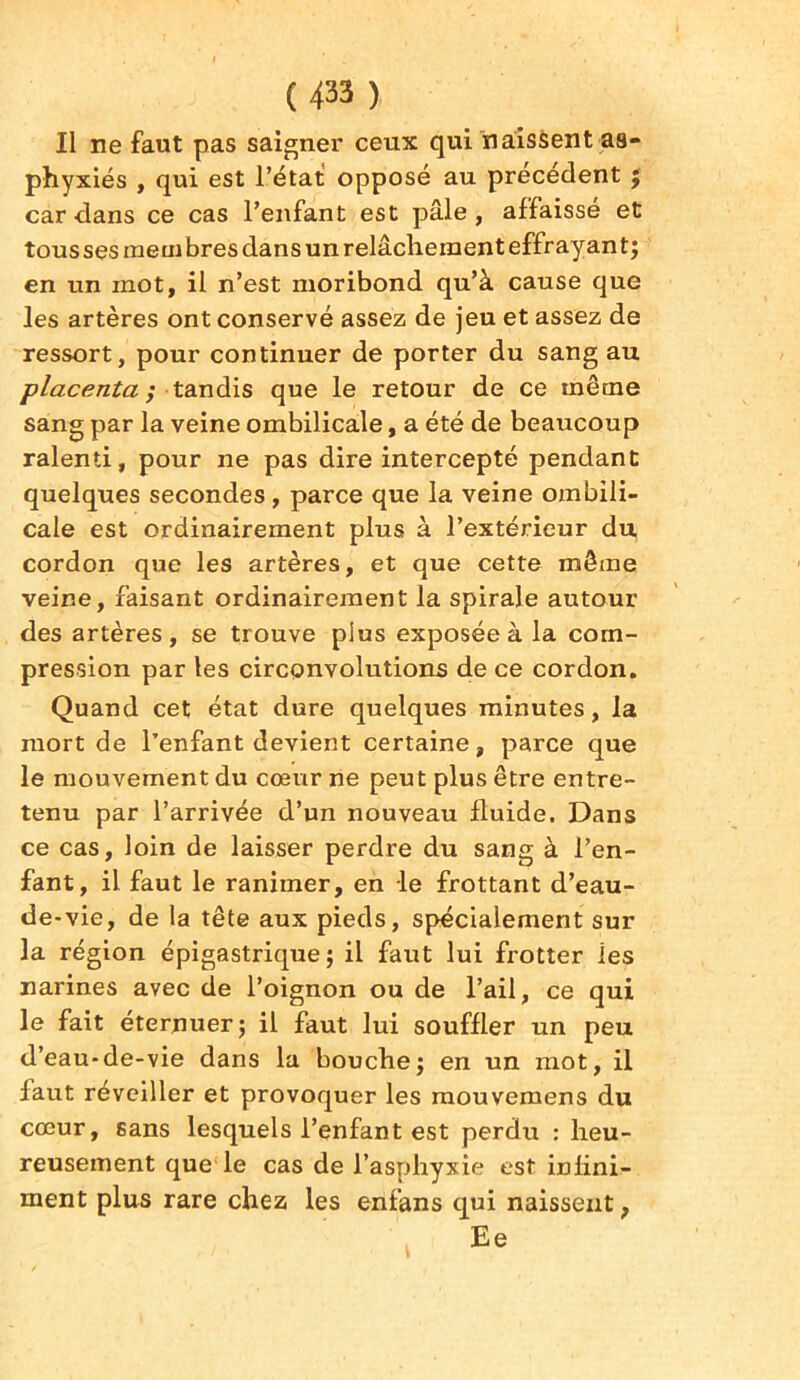 Il ne faut pas saigner ceux qui naissent as- phyxiés , qui est l’état opposé au precedent ; car dans ce cas l’enfant est pâle , affaissé et tousses membres dans un relâchement effrayant; en un mot, il n’est moribond qu’à cause que les artères ont conservé assez de jeu et assez de ressort, pour continuer de porter du sang au placenta ; tandis que le retour de ce même sang par la veine ombilicale, a été de beaucoup ralenti, pour ne pas dire intercepté pendant quelques secondes , parce que la veine ombili- cale est ordinairement plus à l’extérieur du cordon que les artères, et que cette même veine, faisant ordinairement la spirale autour des artères, se trouve plus exposée à la com- pression par les circonvolutions de ce cordon. Quand cet état dure quelques minutes, la mort de l’enfant devient certaine, parce que le mouvement du cœur ne peut plus être entre- tenu par l’arrivée d’un nouveau fluide. Dans ce cas, loin de laisser perdre du sang à l’en- fant, il faut le ranimer, en le frottant d’eau- de-vie, de la tête aux pieds, spécialement sur la région épigastrique ; il faut lui frotter les narines avec de l’oignon ou de l’ail, ce qui le fait éternuer; il faut lui souffler un peu d’eau-de-vie dans la bouche; en un mot, il faut réveiller et provoquer les mouvemens du cœur, sans lesquels l’enfant est perdu : heu- reusement que le cas de l’asphyxie est infini- ment plus rare chez les enfans qui naissent, Ee