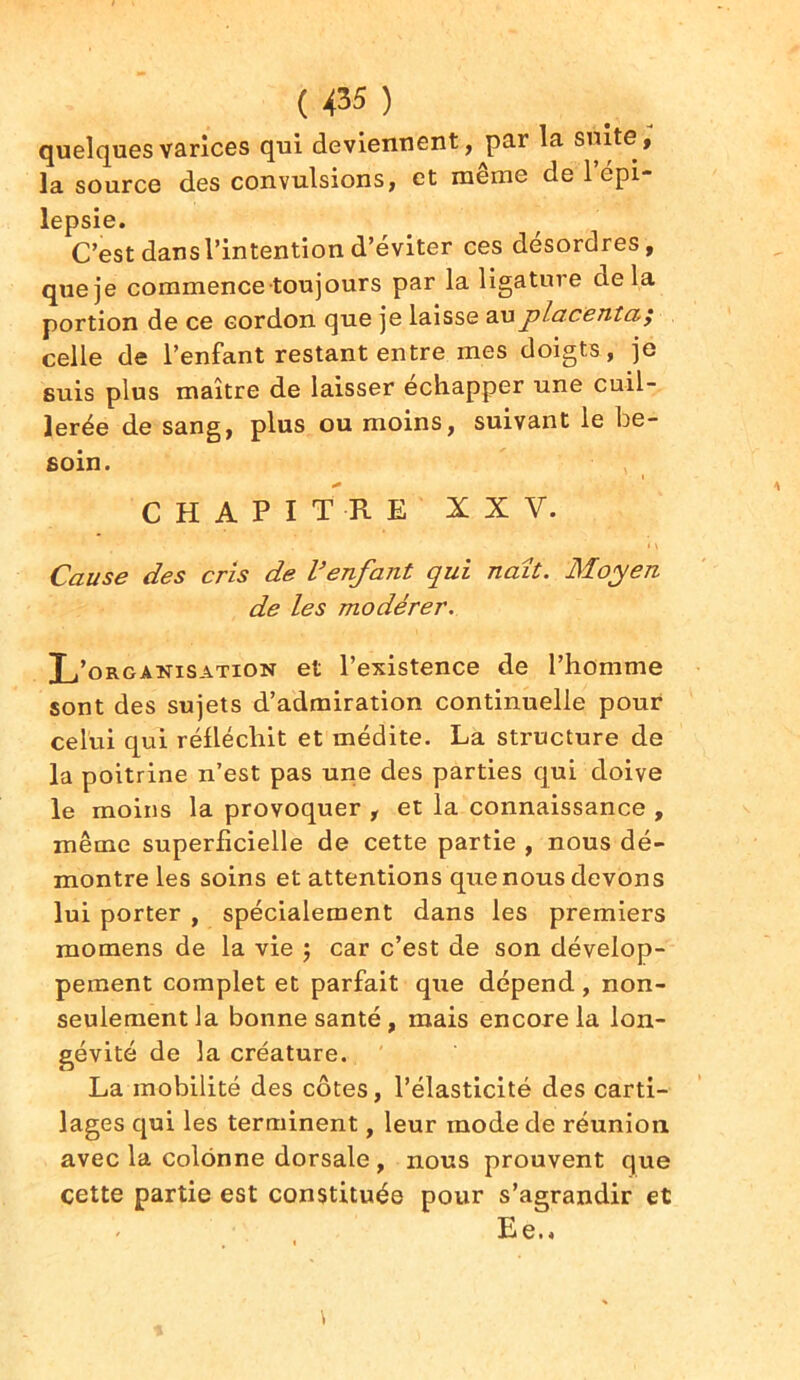 quelques varices qui deviennent, jiar la suite, la source des convulsions, et même de 1 épi- lepsie. C’est dans l’intention d’éviter ces desordres, que je commence toujours par la ligature delà portion de ce cordon que je laisse au placenta; celle de l’enfant restant entre mes doigts, je suis plus maître de laisser échapper une cuil- lerée de sang, plus ou moins, suivant le be- soin. i * CHAPITRE XXV. • * < \ Cause des cris de l’enfant qui naît. Moyen de les modérer. L’organisation et l’existence de l’homme sont des sujets d’admiration continuelle pour celui qui réfléchit et médite. La structure de la poitrine n’est pas une des parties qui doive le moins la provoquer , et la connaissance , même superficielle de cette partie , nous dé- montre les soins et attentions que nous devons lui porter , spécialement dans les premiers momens de la vie ; car c’est de son dévelop- pement complet et parfait que dépend , non- seulement la bonne santé , mais encore la lon- gévité de la créature. La mobilité des côtes, l’élasticité des carti- lages qui les terminent, leur mode de réunion avec la colonne dorsale , nous prouvent que cette partie est constituée pour s’agrandir et * E e. *