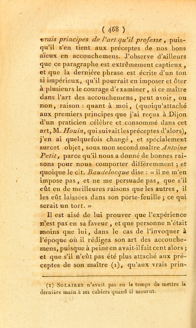 vrais principes de Vart qu’il professe , puis- qu’il s’en tient aux pi’éceptes de nos bons aïeux en accouchemens. J’observe d’ailleurs que ce paragraphe est extrêmement captieux , et que la dernière phrase est écrite d’un ton si impérieux, qu’il pourrait en imposer et ôter à plusieurs le courage d’examiner, si ce maître dans l’art des accouchemens, peut avoir, ou non, raison : quant à moi, (quoiqu’attaché aux premiers principes que j’ai reçus à Dijon d’un praticien célèbre et consommé dans cet art, M. Houin, qui suivaitles préceptes d’alors), j’en ai quelquefois changé , et spécialement surcet objet, sous mon second maître Antoine Petit, parce qu’il nous a donné de bonnes rai- sons pour nous comporter différemment ; et quoique le cit. Baudelocque dise : ce il ne m’en impose pas, et ne me persuade pas, que s’il eût eu de meilleures raisons que les autres , il les eût laissées dans son porte-feuille ; ce qui serait un tort. » Il est aisé de lui prouver que l’expérience n’est pas en sa faveur , et que personne n’était moins que lui, dans le cas de l’invoquer à l’époque où il rédigea son art des accouche- mens, puisque à peine en avait-ilfait cent alors ; et que s’il n’eût pas été plus attaché aux pré- ceptes de son maître (1), qu’aux vrais prin- (l) Solaires n’avait pas eu le temps da mettre la dernière main à ses cahiers quand il mourut.