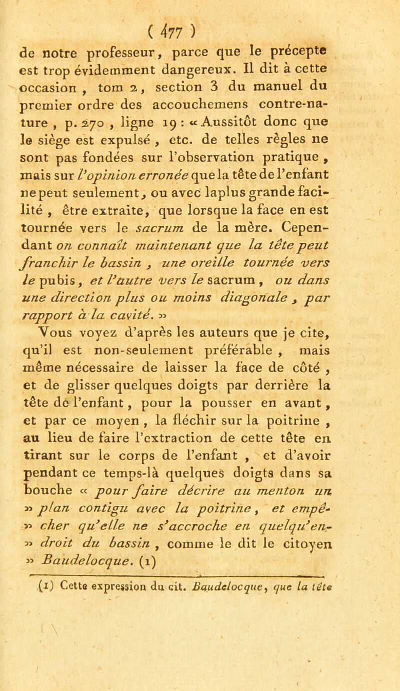 de notre professeur, parce que le précepte est trop évidemment dangereux. Il dit à cette occasion , tom 2., section 3 du manuel du premier ordre des accouchemens contre-na- ture , p. 270 , ligne 19 : «Aussitôt donc que le siège est expulsé , etc. de telles règles ne sont pas fondées sur l’observation pratique , mais sur l’opinion erronée que la tête de l’enfant ne peut seulement, ou avec laplus grande faci- lité , être extraite, que lorsque la face en est tournée vers le sacrum de la mère. Cepen- dant on connaît maintenant que la tête peut franchir le bassin , une oreille tournée vers le pubis, et l’autre vers le sacrum , ou dans une direction plus ou moins diagonale , par rapport à la cavité. 33 Vous voyez d’après les auteurs que je cite, qu’il est non-seulement préférable , mais même nécessaire de laisser la face de côté , et de glisser quelques doigts par derrière la tête de l’enfant, pour la pousser en avant, et par ce moyen , la fléchir sur la poitrine , au lieu de faire l’extraction de cette tête en tirant sur le corps de l’enfant , et d’avoir pendant ce temps-là quelques doigts dans sa bouche « pour faire décrire au menton un 33 plan contigu avec la poitrine, et empê- 33 cher qu’elle ne s’accroche en quelqu’en- 33 droit du bassin , comme le dit le citoyen 33 Baudelocque. (1) (1) Cette expression dii cit. Baudelocque, que la liite