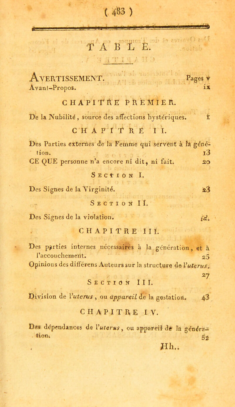 » ' 1 ' r.,-WJ î' ■ ï TABLE. r •r fil T » - 7 v i. Avertissement. Pages y Avanl-Propos. is CHAPITRE PREMIER. De la Nubilité , source des affections hystériques. t CHAPITRE II. Des Parties externes de la Femme qui servent à îa géné- tion. i3 CE QUE personne h’a encore ni dit, ni fait. 20 Section I. .1 ■ v > I . -, t. Des Signes de la Virginité. a3 Section II. Des Signes de la violation. (d. CHAPITRE III. Des parties internes nécessaires à la génération, et à l’accouchement. 25 Opinions des différens Auteurs sur la structure de Vutérus. 27 Section III. Division de Vuterus , ou appareil de la gestation. 48 CHAPITRE IV. Des dépendances de Vuterus, ou appareil dé la généra- tion,. 52 Hll..