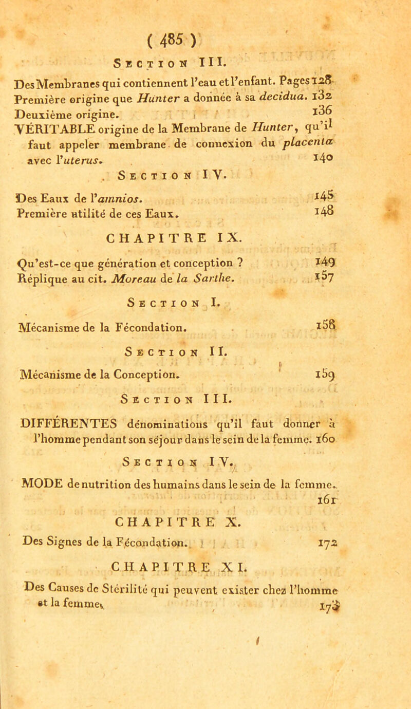 Section III. Des Membranes qui contiennent l’eau et l’enfant. Pages 128 Première origine que Hunter a donnée à sa decidua. l32 Deuxième origine. f  1 ^ VÉRITABLE origine de la Membrane de Hunter, qu’il faut appeler membrane de connexion du placenta avec Vuterus. J4° Section I Y. Des Eaux de Vamnios. *4^ Première utilité de ces Eaux. *48 CHAPITRE IX. Qu’est-ce que génération et conception ? 149 Réplique au cit. Moreau de la Sai llie. Section I. Mécanisme de la Fécondation. *58 Section II. .*» • , ■ 1 Mécanisme de la Conception. ibg Section III. DIFFÉRENTES dénominations qu’il faut donner à l’homme pendant son séjour dans le sein de la femme. 160 Section IV. MODE dénutrition des humains dans le sein de la femme. CHAPITRE Des Signes de la Fécondation. CHAPITRE Des Causes de Stérilité qui peuvent *t la femmei. ibr , ! -, X. 172 X I. exister chez l’homme 17$ I