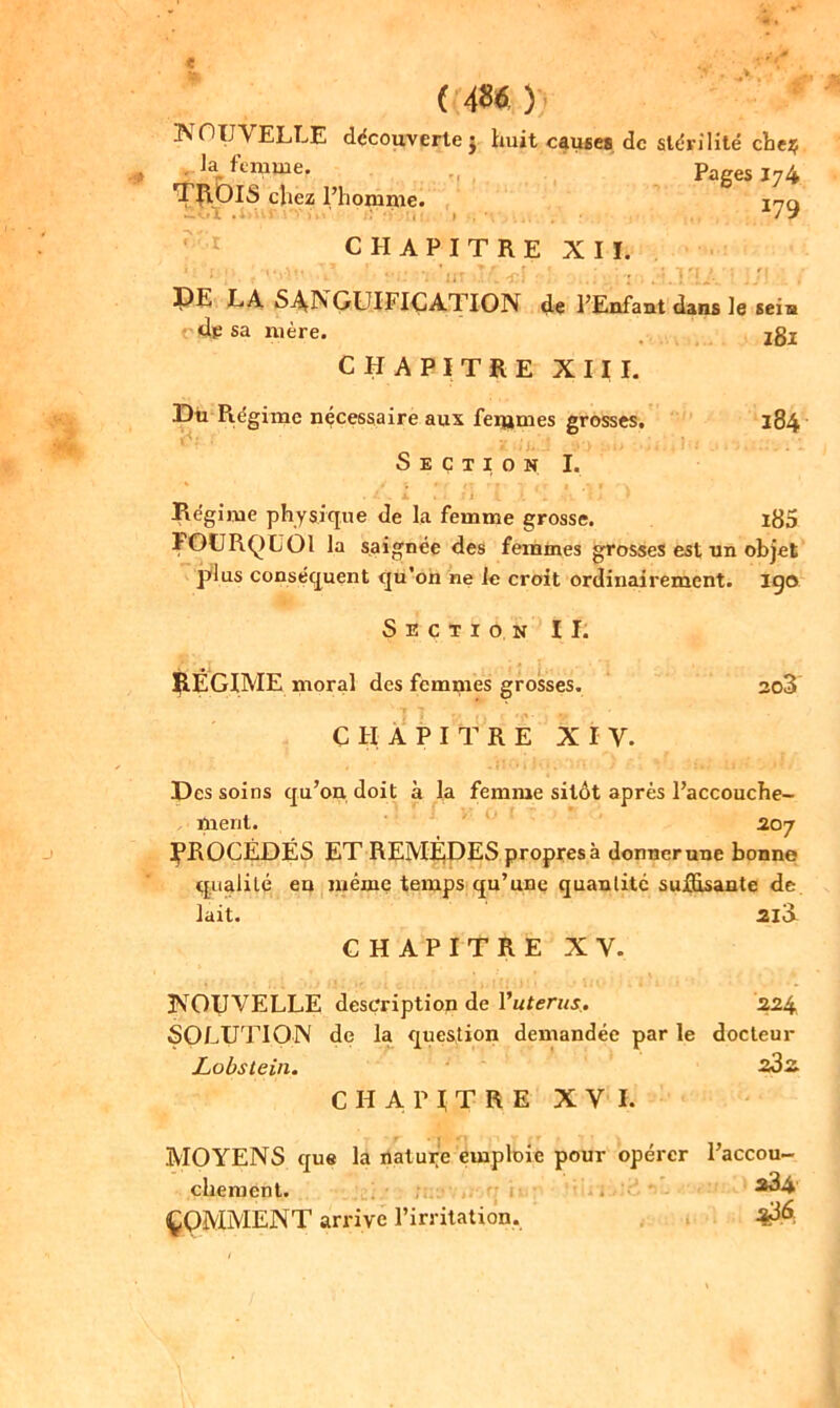 NOUVELLE découverte j huit causes de stérilité cbe$ Pages 174 179 la 17mme. 1 ROIS chez l’homme. -'■’î .* ’»>' 1 . ■ CHAPITRE X I ï DE LA SANGUIFICATION de l’Enfant dans le sein dp sa mère. jgx CHAPITRE XIII. Du Régime nécessaire aux feijimes grosses. Section I. 184 • ... j c ‘ r Régime physique de la femme grosse. i85 POURQUOI la saignée des femmes grosses est un objet plus conséquent qu'on ne le croit ordinairement, igo Section II. RÉGIME moral des femmes grosses. CHAPITRE XI Y. so3 Des soins qu’on doit à la femme sitôt après l’accouche- ment. 207 RROCËDÉS ET REMÈDES propres à donner une bonne qualité en même temps qu’une quantité suffisante de lait. 2IÜ CHAPITRE XY. NOUVELLE description de Vutérus* 224 SOLUTION de la question demandée par le docteur Lobstein. 23^ CHAPITRE XVI. MOYENS que la nature emploie pour opérer l’accou- chement. 3^4 COMMENT arrive l’irritation.