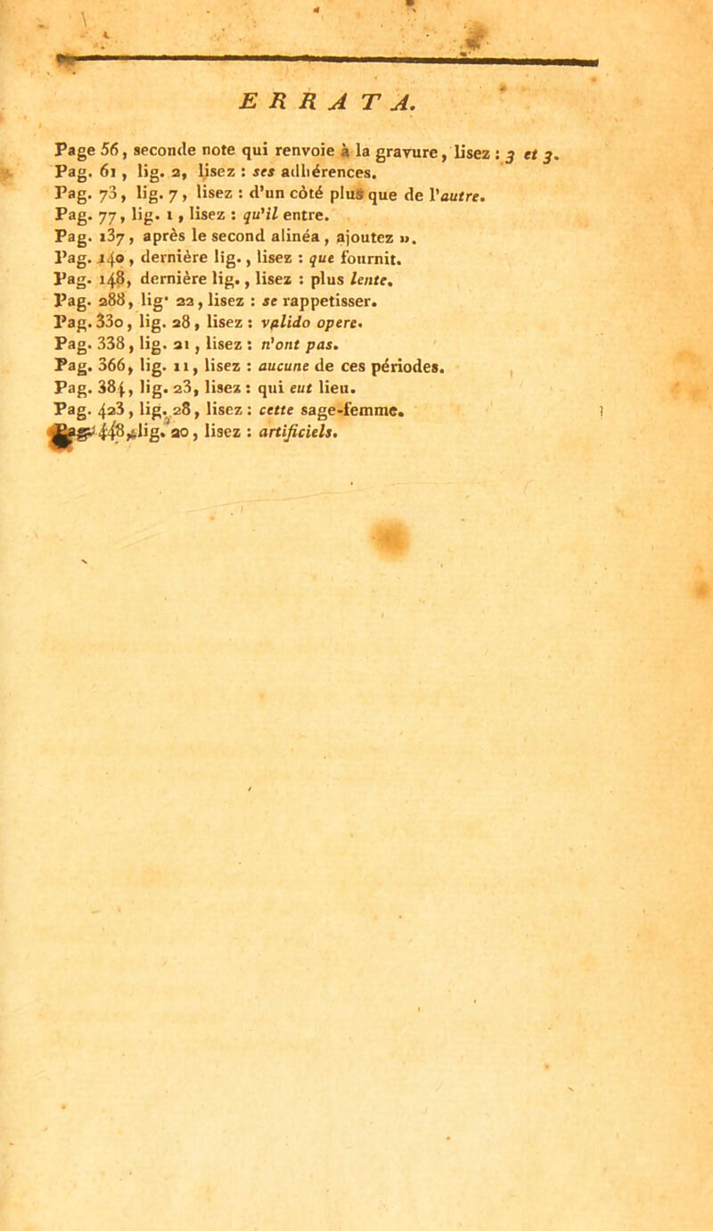 ERRATA. Page 56, seconde note qui renvoie à la gravure, Usez : et 3. Pag. 61 , lig. a, lisez : ses adhérences. Pag. 73, lig. 7 , lisez : d’un côté plus que de l’autre. Pag. 77, lig. t, lisez : qu'il entre. Pag. 137 , après le second alinéa , ajoutez ». Pag. j 4° > dernière lig., lisez : que fournit. Pag. 148, dernière lig., lisez : plus lente. Pag. 288, lig* 22 , lisez : se rappetisser. Pag. 33o, lig. 28 , lisez : vplido opéré. Pag. 338, lig. ai, lisez : n’ont pas. Pag. 366, lig. 11, lisez : aucune de ces périodes. Pag. 384, lig. 23, lisez : qui eut lieu. Pag. 428, lig. 28, lisez : cette sage-femme. 30, lisez : artificiels.