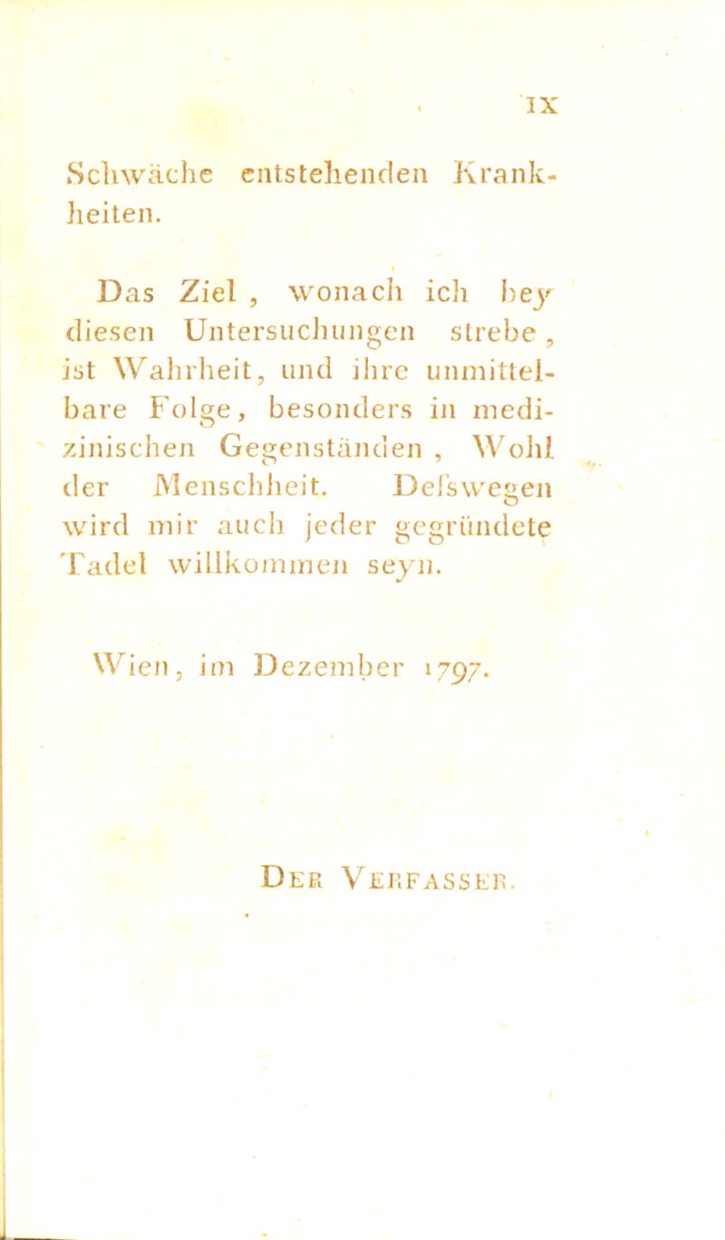 Schwäche entstehenden Krank- heiten. Das Ziel , wonach ich bey diesen Untersuchungen strebe, ist Wahrheit, und ihre unmittel- bare Folge, besonders in medi- zinischen Gegenständen , Wohl der Menschheit. Del’sweuen o wird mir auch jeder gegründete Tadel willkommen seyn. Wien, im Dezember 1797. Der Verfasser.