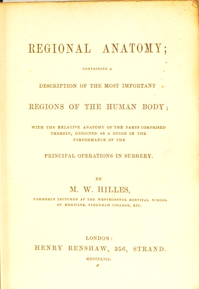 CONTAINING A DESCRIPTION OF THE MOST IMPORTANT . REGIONS OF THE HUMAN BODY; WITH THR RELATIVE ANATOMY OF THE PARTS COMPRISED THEREIN, DESIGNED AS A GUIDE IN THE PERFORMANCE OF THE PRINCIPAL OPERATIONS IN SURGERY. BY M. W. I1ILLES, FORMERLY LECTURER AT TUB WESTMINSTER HOSPITAL SCUOOL OP MEDICINE, SYDENHAM COLLEGE, ETC. LONDON: HENRY RENSHAW, 350, STRAND. MDCCCLV1I. c