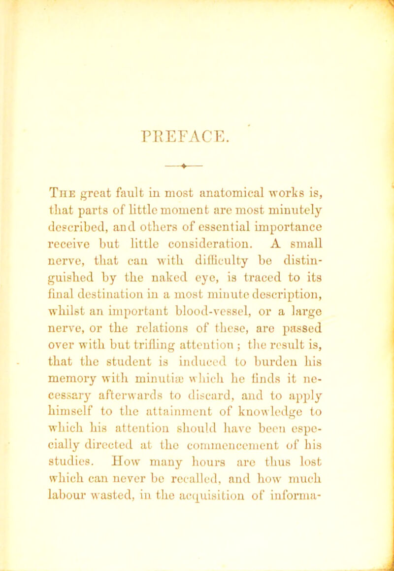 PREFACE. ■ 4 The great fault in most anatomical worts is, that parts of little moment are most minutely described, and others of essential importance receive but little consideration. A small nerve, that can with difficulty be distin- guished by the naked eye, is traced to its final destination in a most minute description, whilst an important blood-vessel, or a large nerve, or the relations of these, are passed over with but trifling attention ; the result is, that the student is induced to burden his memory with minutia; which he finds it ne- cessary afterwards to discard, and to apply himself to the attainment of knowledge to which his attention should have been espe- cially directed at the commencement of his studies. How many hours are thus lost which can never bo recalled, and how much labour wasted, in the acquisition of informa-