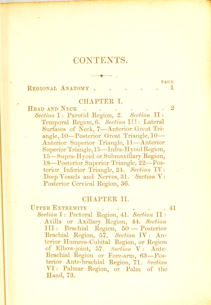 CONTENTS. PAGE Regional Anatomy 1 CHAPTER I. Head and Neck 2 Section I : Parotid Region, 2. Section II : Temporal Region, 6. Section ITT : Lateral Surfaces of Neck, 7—Anterior Great Tri- angle, 10—Posterior Great Triangle, 10— Anterior Superior Triangle, 11—Anterior Superior Triangle, 15—Infra-Hyoid Region, 15—Supra-Hyoid or Submaxillary Region, 18—Posterior Superior Triangle, 22—Pos- terior Inferior Triangle, 24. Section IY: Deep Vessels and Nerves, 31. Section V: Posterior Cervical Region, 36. CHAPTER II. Uppee Exteemity 41 Section I: Pectoral Region, 41. Section II : Axilla or Axillary Region, 44. Section III: Brachial Region, 50 — Posterior Brachial Region, 57. Section IV: An- terior Humero-Cubital Region, or Region of Elbow-joint, 57. Section V: Ante- Brachial Region or Fore-arm, 63—Pos- terior Ante-brachial Region, 71. Section VI: Palmar Region, or Palm of the Hand, 73.