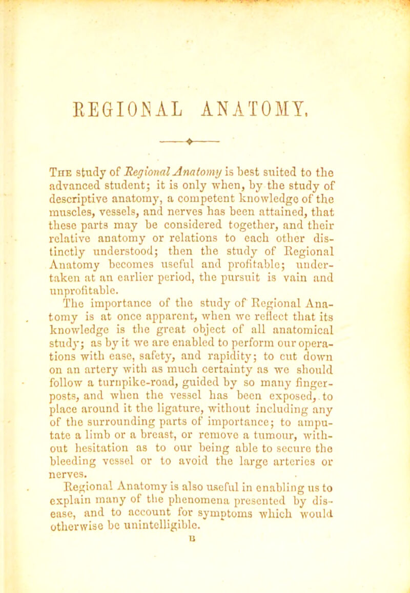 —♦—— The study of Regional Anatomy is best suited to the advanced student; it is only when, by the study of descriptive anatomy, a competent knowledge of the muscles, vessels, and nerves has been attained, that these parts may be considered together, and their relative anatomy or relations to each other dis- tinctly understood; then the study of Regional Anatomy becomes useful and profitable; under- taken at an earlier period, the pursuit is vain and unprofitable. The importance of the study of Regional Ana- tomy is at once apparent, when we reflect that its knowledge is the great object of all anatomical stud}-; as by it we are enabled to perform our opera- tions with ease, safety, and rapidity; to cut down on an artery with as much certainty as we should follow a turnpike-road, guided by so many finger- posts, and when the vessel has been exposed, to place around it the ligature, without including any of the surrounding parts of importance; to ampu- tate a limb or a breast, or remove a tumour, with- out hesitation as to our being able to secure the bleeding vessel or to avoid the large arteries or nerves. Regional Anatomy is also useful in enabling us to explain many of the phenomena presented by dis- ease, and to account for symptoms which would otherwise be unintelligible. u