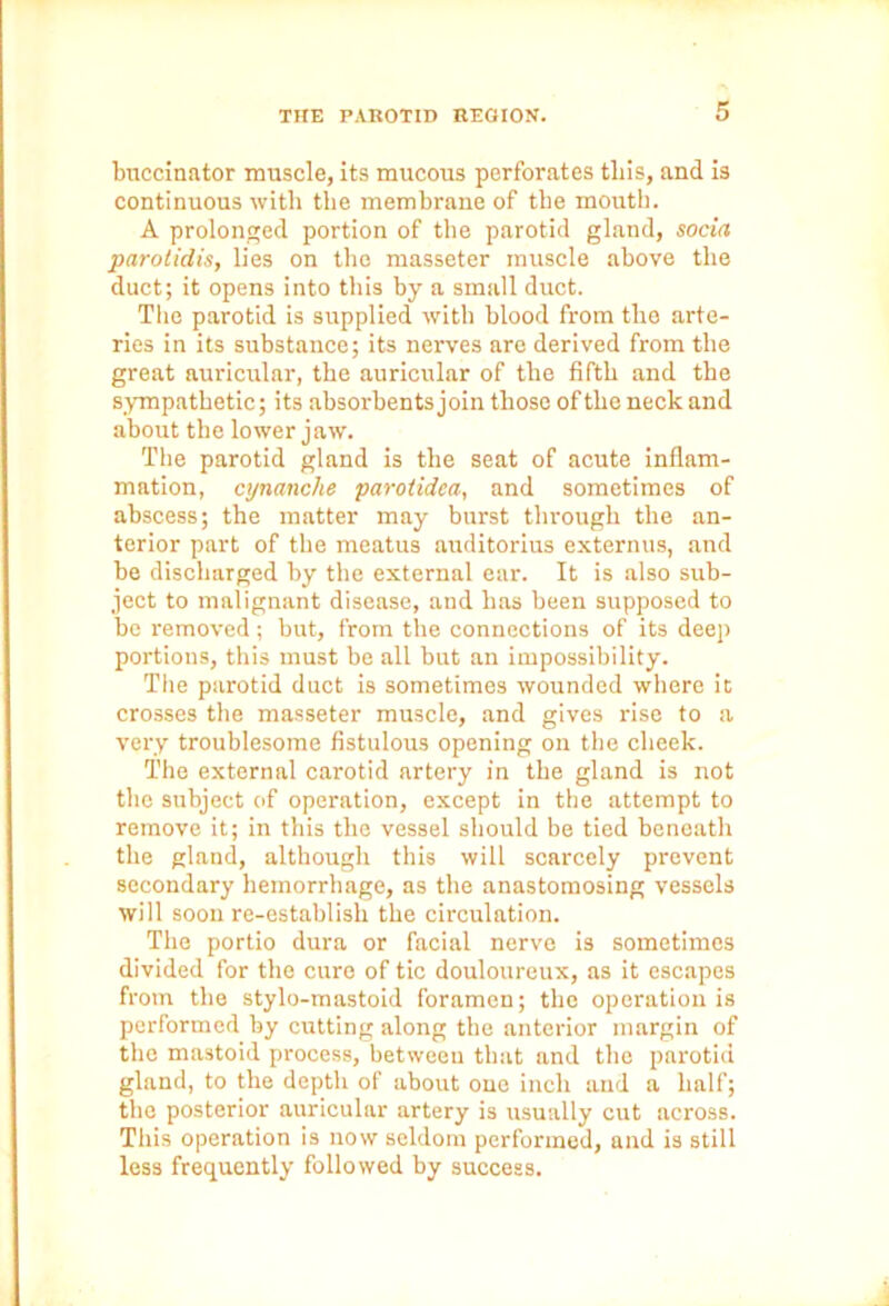 buccinator muscle, its mucous perforates tliis, and is continuous with the membrane of the mouth. A prolonged portion of the parotid gland, soda parotidis, lies on the masseter muscle above the duct; it opens into this by a small duct. The parotid is supplied with blood from the arte- ries in its substance; its nerves are derived from the great auricular, the auricular of the fifth and the sympathetic; its absorbents join those ofthe neck and about the lower jaw. The parotid gland is the seat of acute inflam- mation, cynanche parotidca, and sometimes of abscess; the matter may burst through the an- terior part of the meatus auditorius externus, and be discharged by the external ear. It is also sub- ject to malignant disease, and has been supposed to be removed; but, from the connections of its deep portions, this must be all but an impossibility. The parotid duct is sometimes wounded where it crosses the masseter muscle, and gives rise to a very troublesome fistulous opening on the cheek. The external carotid artery in the gland is not the subject of operation, except in the attempt to remove it; in this the vessel should be tied beneath the gland, although this will scarcely prevent secondary hemorrhage, as the anastomosing vessels will soon re-establish the circulation. The portio dura or facial nerve is sometimes divided for the cure of tic douloureux, as it escapes from the stylo-mastoid foramen; the operation is performed by cutting along the anterior margin of the mastoid process, between that and the parotid gland, to the depth of about one inch and a half; the posterior auricular artery is usually cut across. This operation is now seldom performed, and is still less frequently followed by success.