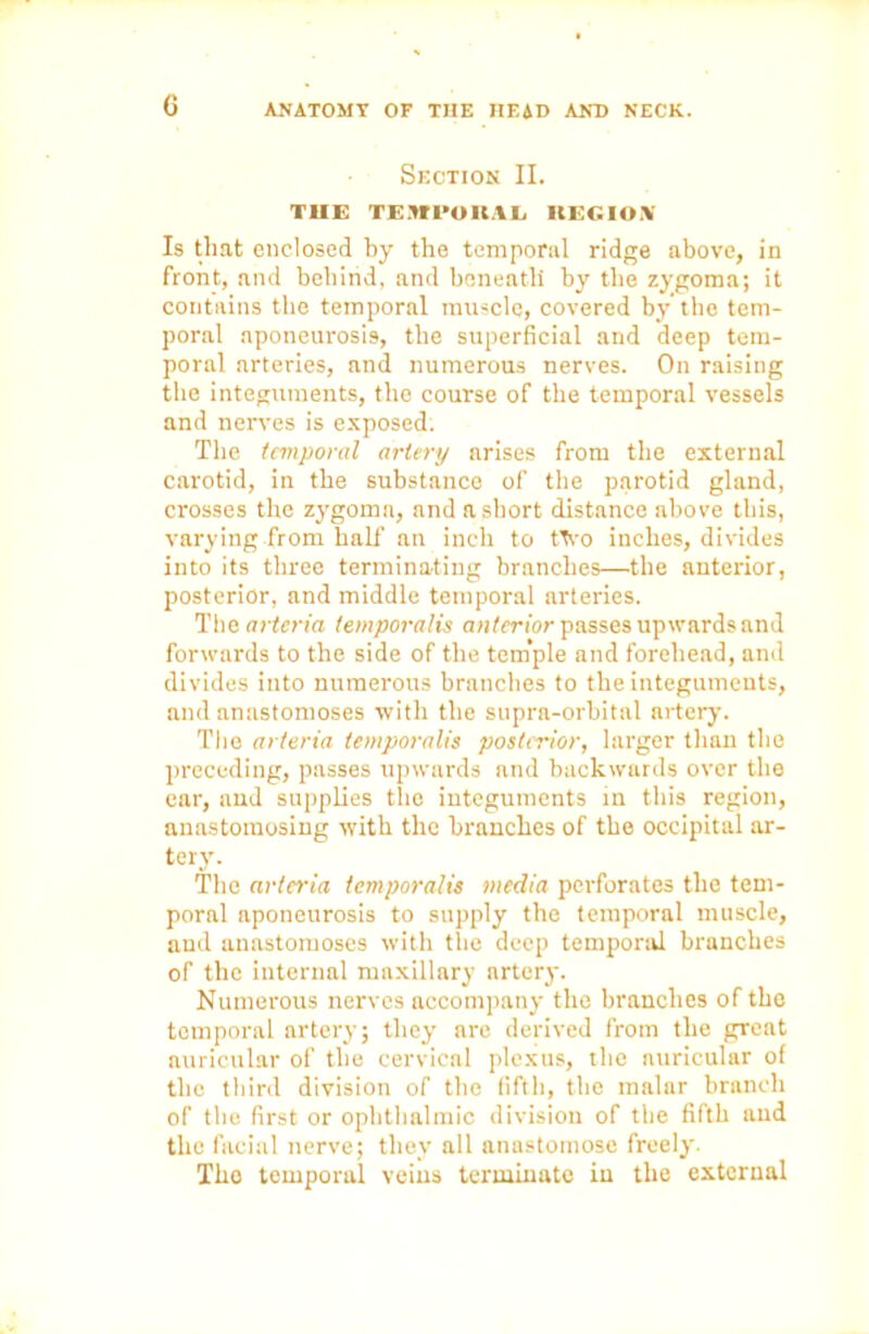 Section II. THE TEMPO IIAL KEG I OX Is that enclosed by the temporal ridge above, in front, and behind, and beneath by the zygoma; it contains the temporal muscle, covered by the tem- poral aponeurosis, the superficial and deep tem- poral arteries, and numerous nerves. On raising the integuments, the course of the temporal vessels and nerves is exposed. The temporal artery arises from the external carotid, in the substance of the parotid gland, crosses the zygoma, nnd a short distance above this, varying from half an inch to ttvo inches, divides into its three terminating branches—the anterior, posterior, and middle temporal arteries. The arteria temporalis anterior passes upwards and forwards to the side of the tem’ple and forehead, and divides into numerous branches to the integuments, and anastomoses with the supra-orbital artery. The arteria temporalis posterior, larger than the preceding, passes upwards and backwards over the ear, and supplies the integuments in this region, anastomosing with the branches of the occipital ar- tery. The arteria temporalis media perforates the tem- poral aponeurosis to supply the temporal muscle, and anastomoses with the deep temporal branches of the internal maxillary artery. Numerous nerves accompany the branches of the temporal artery; they are derived from the great auricular of the cervical plexus, the auricular of the third division of the fifth, the malar branch of the first or ophthalmic division of the fifth and the facial nerve; they all anastomose freely. Tho temporal veins terminate in the external