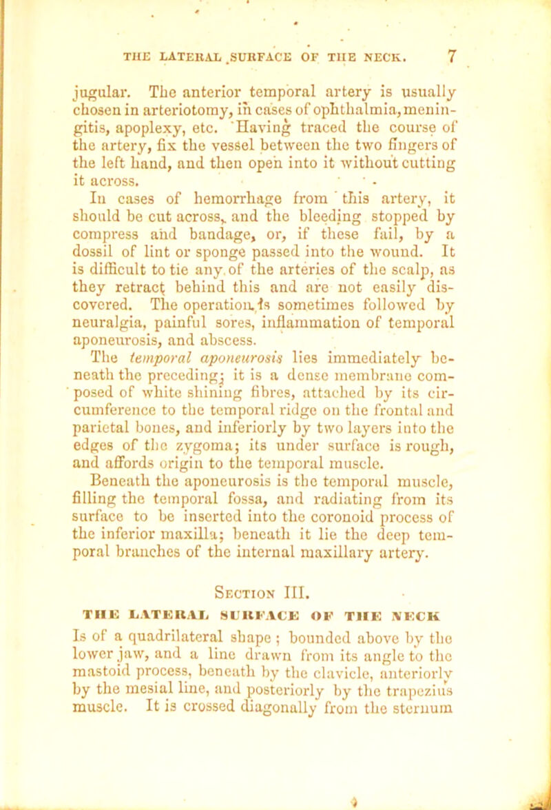 jugular. The anterior temporal artery is usually chosen in arteriotomy, in cases of ophthalmia, menin- gitis, apoplexy, etc. Having traced the course of the artery, fix the vessel between the two fingers of the left hand, and then open into it without cutting it across. In cases of hemorrhage from ' this artery, it should be cut across, and the bleeding stopped by compress and bandage, or, if these fail, by a dossil of lint or sponge passed into the wound. It is difficult to tie any. of the arteries of the scalp, as they retract behind this and are not easily dis- covered. The operatioivls sometimes followed by neuralgia, painful sores, inflammation of temporal aponeurosis, and abscess. The temporal aponeurosis lies immediately be- neath the precedingj it is a dense membrane com- ' posed of white shining fibres, attached by its cir- cumference to the temporal ridge on the frontal and parietal bones, and inferiorly by two layers into the edges of the zygoma; its under surface is rough, and affords origin to the temporal muscle. Beneath the aponeurosis is the temporal muscle, filling the temporal fossa, and radiating from its surface to be inserted into the coronoid process of the inferior maxilla; beneath it lie the deep tem- poral branches of the internal maxillary artery. Section III. THE LATERAL SURFACE OF THE KECK Is of a quadrilateral shape ; bounded above by the lower jaw, and a line drawn from its angle to the mastoid process, beneath by the clavicle, anteriorlv by the mesial line, and posteriorly by the trapezius muscle. It is crossed diagonally from the sternum