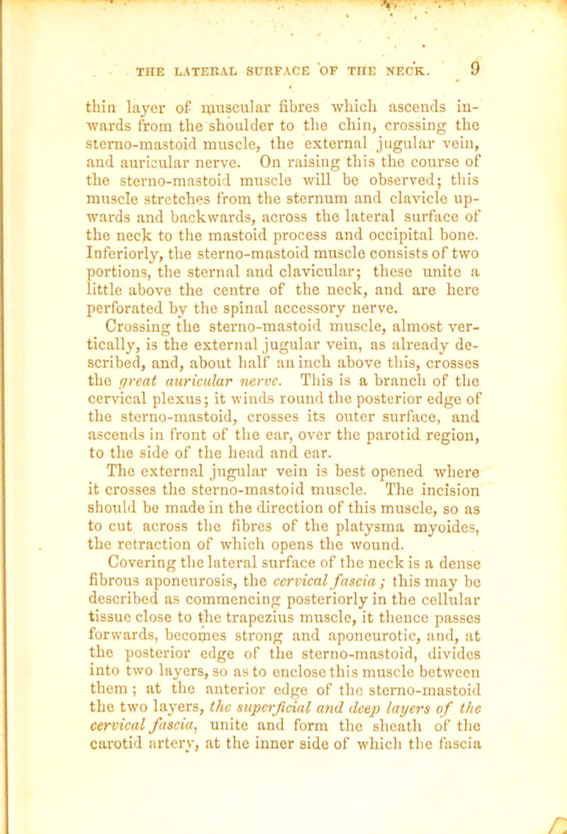 thin layer of muscular fibres which ascends in- wards from the shoulder to the chin, crossing the siemo-mastoid muscle, the external jugular vein, and auricular nerve. On raising this the course of the sterno-mastoid muscle will be observed; this muscle stretches from the sternum and clavicle up- wards and backwards, across the lateral surface of the neck to the mastoid process and occipital bone. Inferiorly, the sterno-mastoid muscle consists of two portions, the sternal and clavicular; these unite a little above the centre of the neck, and are here perforated by the spinal accessory nerve. Crossing the sterno-mastoid muscle, almost ver- tically, is the external jugular vein, as already de- scribed, and, about half an inch above this, crosses the great auricular nerve. This is a branch of the cervical plexus; it winds round the posterior edge of the sterno-mastoid, crosses its outer surface, and ascends in front of the ear, over the parotid region, to the side of the head and ear. The external jugular vein is best opened where it crosses the sterno-mastoid muscle. The incision should be made in the direction of this muscle, so as to cut across the fibres of the platysma myoides, the retraction of which opens the wound. Covering the lateral surface of the neck is a dense fibrous aponeurosis, the cervical fascia ; this may be described as commencing posteriorly in the cellular tissue close to the trapezius muscle, it thence passes forwards, becomes strong and aponeurotic, and, at the posterior edge of the sterno-mastoid, divides into two layers, so as to enclose this muscle between them ; at the anterior edge of the stemo-mastoid the two layers, the superficial and deep layers of the cervical fascia, unite and form the sheath of the carotid artery, at the inner side of which the fascia