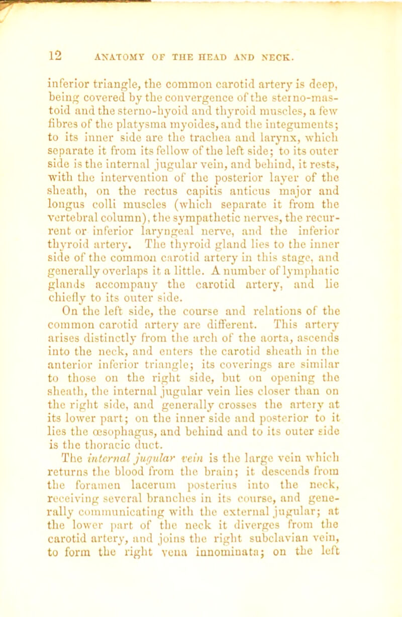 inferior triangle, the common carotid artery is deep, being covered by the convergence of the steino-mas- toid and the sterno-hyoid and thyroid muscles, a few fibres of the platysma myoides, and the integuments; to its inner side are the trachea and larynx, which separate it from its fellow of the left side; to its outer side is the internal jugular vein, and behind, it rests, with the intervention of the posterior layer of the sheath, on the rectus capitis anticus major and longus colli muscles (which separate it from the vertebral column), the sympathetic nerves, the recur- rent or inferior laryngeal nerve, and the inferior thyroid artery. The thyroid gland lies to the inner side of the common carotid artery in this stage, and generally overlaps it a little. A number of lymphatic glands accompany the carotid artery, and lie chiefly to its outer side. On the left side, the course and relations of the common carotid artery are different. This artery arises distinctly from the arch of the aorta, ascends into the neck, and enters the carotid sheath in the anterior inferior triangle; its coverings are similar to those on the right side, but on opening the sheath, the internal jugular vein lies closer than on the right side, and generally crosses the artery at its lower part; on the inner side and posterior to it lies the oesophagus, and behind and to its outer side is the thoracic duct. The internal jugular vein is the large vein which returns the blood from tlic brain; it descends from the foramen lacerum posterius into the neck, receiving several branches in its course, and gene- rally communicating with the external jugular; at the lower part of the neck it diverges from tho carotid artery, and joins the right subclavian vein, to form the right vena innomiuata; on the left