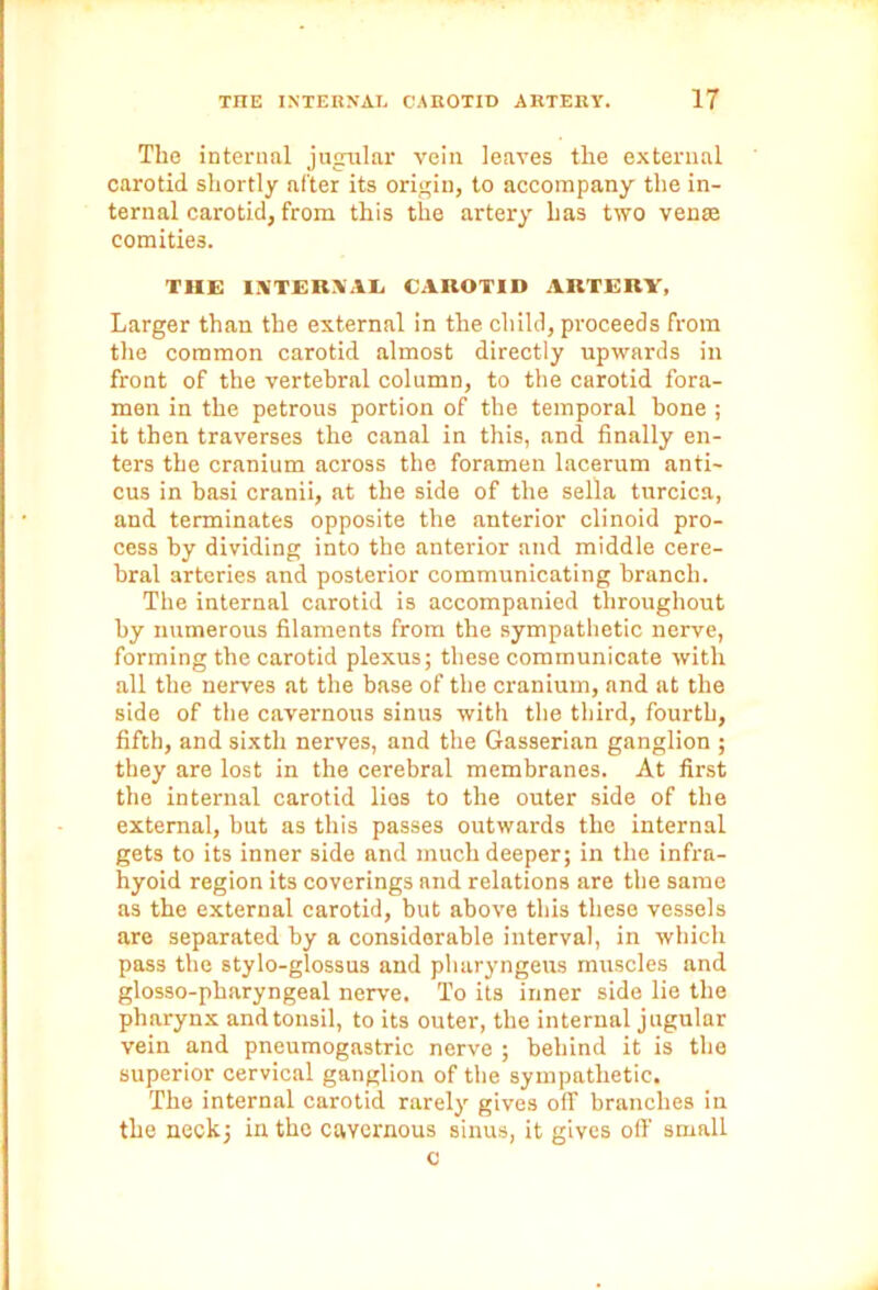 The internal jugular vein leaves the external carotid shortly after its origin, to accompany the in- ternal carotid, from this the artery has two venae comities. THE INTERNAL CAROTID ARTERY, Larger than the external in the child, proceeds from the common carotid almost directly upwards in front of the vertebral column, to the carotid fora- men in the petrous portion of the temporal bone ; it then traverses the canal in this, and finally en- ters the cranium across the foramen lacerum anti- cus in basi cranii, at the side of the sella turcica, and terminates opposite the anterior clinoid pro- cess by dividing into the anterior and middle cere- bral arteries and posterior communicating branch. The internal carotid is accompanied throughout by numerous filaments from the sympathetic nerve, forming the carotid plexus; these communicate with all the nerves at the base of the cranium, and at the side of the cavernous sinus with the third, fourth, fifth, and sixth nerves, and the Gasserian ganglion ; they are lost in the cerebral membranes. At first the internal carotid lies to the outer side of the external, but as this passes outwards the internal gets to its inner side and much deeper; in the infra- hyoid region its coverings and relations are the same as the external carotid, but above this these vessels are separated by a considerable interval, in which pass the stylo-glossus and pluiryngeus muscles and glosso-pharyngeal nerve. To its inner side lie the pharynx and tonsil, to its outer, the internal jugular vein and pneumogastric nerve ; behind it is the superior cervical ganglion of the sympathetic. The internal carotid rarely gives off branches in the neck; in the cavernous sinus, it gives off small c