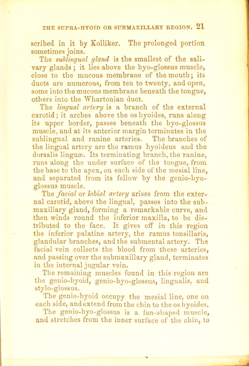 scribed in it by Kolliker. The prolonged portion sometimes joins. The sublingual gland is the smallest of the sali- vary glands ; it lies above the hyo-glossus muscle, close to the mucous membrane of the mouth; its ducts are numerous, from ten to twenty, and open, some into the mucous membrane beneath the tongue, others into the Whartonian duct. The lingual artery is a branch of the external carotid ; it arches above the os hyoides, runs along its upper border, passes beneath the hyo-glossus muscle, and at its anterior margin terminates in the sublingual and ranine arteries. The branches of the lingual artery are the ramus hyoideus and the dorsalis lingua;. Its terminating branch, the ranine, runs along the under surface of the tongue, from the base to the apex, on each side of the mesial line, and separated from its fellow by the genio-liyo- glossus muscle. The facial or labial artery arises from the exter- nal carotid, above the lingual, passes into the sub- maxillary gland, forming a remarkable curve, and then winds round the inferior maxilla, to be dis- tributed to the face. It gives off in this region the inferior palatine artery, the ramus tonsillaris, glandular branches, and the submental artery. The facial vein collects the blood from these arteries, and passing over the submaxillary gland, terminates in the internal jugular vein. The remaining muscles found in this region are the geuio-hyoid, genio-hyo-glossus, lingunlis, and stylo-glossus. The genio-hyoid occupy the mesial line, one on each side, andextend from the chin to the os hyoides. The genio-hyo-glossus is a fan-shaped muscle, and stretches from the inner surface of the chin, to