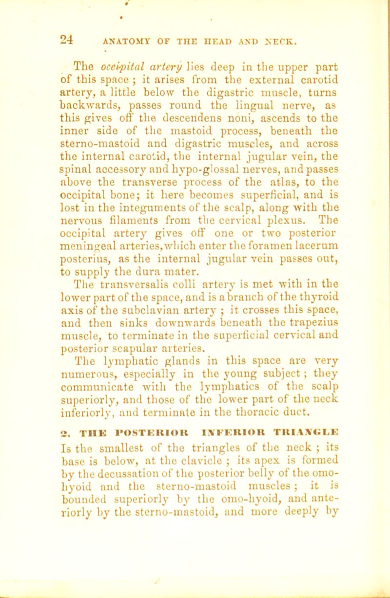 The occipital artery lies deep in the upper part of this space ; it arises from the external carotid artery, a little below the digastric muscle, turns backwards, passes round the lingual nerve, as this gives off the descendens noni, ascends to the inner side of the mastoid process, beneath the sterno-mastoid and digastric muscles, and across the internal carotid, the internal jugular vein, the spinal accessory and hypo-glossal nerves, and passes above the transverse process of the atlas, to the occipital bone; it here becomes superficial, and is lost in the integuments of the scalp, along with the nervous filaments from the cervical plexus. The occipital artery gives off one or two posterior meningeal arteries,which enter the foramen lacerum posterius, as the internal jugular vein passes out, to supply the dura mater. The transversalis colli artery is met with in the lower part of the space, and is a branch of the thyroid axis of the subclavian artery ; it crosses this space, and then sinks downwards beneath the trapezius muscle, to terminate in the superficial cervical and posterior scapular arteries. The lymphatic glands in this space are very numerous, especially in the young subject; they communicate with the lymphatics of the scalp superiorly, and those of the lower part of the neck inferiorly, and terminate in the thoracic duct. 2. TIIK POSTERIOR INFERIOR TRIANGLE Is the smallest of the triangles of the neck ; its base is below, at the clavicle ; its apex is formed by the decussation of the posterior belly of the omo- hyoid and the sterno-mastoid muscles; it is bounded superiorly by the omo-hyoid, and ante- riorly by the sterno-mastoid, and more deeply by