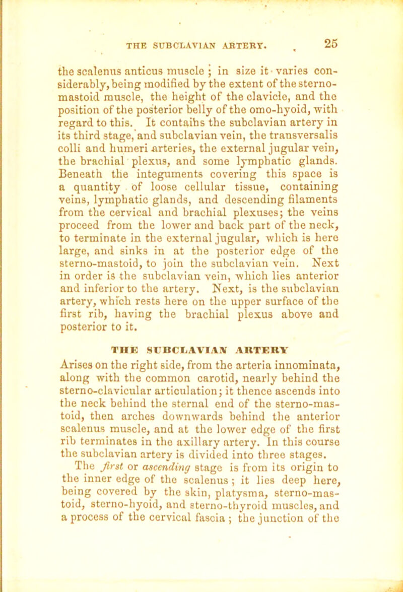 the scalenus anticus muscle ; in size it -varies con- siderably, being modified by the extent of the sterno- mastoid muscle, the height of the clavicle, and the position of the posterior belly of the omo-hyoid, with regard to this. It contaibs the subclavian artery in its third stage, and subclavian vein, the transversalis colli and humeri arteries, the external jugular vein, the brachial plexus, and some lymphatic glands. Beneath the integuments covering this space is a quantity of loose cellular tissue, containing veins, lymphatic glands, and descending filaments from the cervical and brachial plexuses; the veins proceed from the lower and back part of the neck, to terminate in the external jugular, which is here large, and sinks in at the posterior edge of the sterno-mastoid, to join the subclavian vein. Next in order is the subclavian vein, which lies anterior and inferior to the artery. Next, is the subclavian artery, which rests here on the upper surface of the first rib, having the brachial plexus above and posterior to it. THE SCBCIiAVIAN ARTERY Arises on the right side, from the arteria innominata, along with the common carotid, nearly behind the sterno-clavicular articulation; it thence ascends into the neck behind the sternal end of the sterno-mas- toid, then arches downwards behind the anterior scalenus muscle, and at the lower edge of the first rib terminates in the axillary artery. In this course the subclavian artery is divided into three stages. The first or ascending stage is from its origin to the inner edge of the scalenus; it lies deep here, being covered by the skin, platysma, sterno-mas- toid, sterno-hyoid, and sterno-thyroid muscles, and a process of the cervical fascia ; the junction of the
