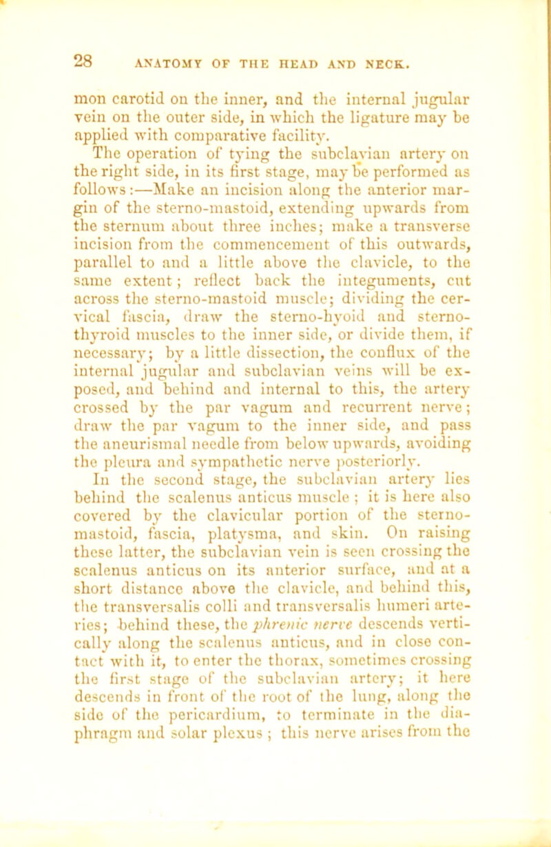 mon carotid on the inner, and the internal jugular vein on the outer side, in which the ligature may be applied with comparative facility. The operation of tying the subclavian nrtery on the right side, in its first stage, maybe performed as follows :—Make an incision along the anterior mar- gin of the sterno-mastoid, extending upwards from the sternum about three incites; make a transverse incision from the commencement of this outwards, parallel to and a little above the clavicle, to the same extent; reflect back the integuments, cut across the sterno-mastoid muscle; dividing the cer- vical fascia, draw the sterno-hyoid and sterno- thyroid muscles to the inner side, or divide them, if necessary; by a little dissection, the conflux of the internal jugular and subclavian veins will be ex- posed, and behind and internal to this, the artery crossed by the par vagum and recurrent nerve; draw the par vagum to the inner side, and pass the aneurismal needle from below upwards, avoiding the pleura and sympathetic nerve posteriorly. In the second stage, the subclavian artery lies behind the scalenus anticus muscle ; it is here also covered by the clavicular portion of the sterno- mastoid, fascia, platysma, and skin. On raising these latter, the subclavian vein is seen crossing the scalenus anticus on its anterior surface, and at a short distance above the clavicle, and behind this, the transversalis colli and transversalis humeri arte- ries; behind these, the phrenic nerve descends verti- cally along the scalenus anticus, and in close con- tact with it, to enter the thorax, sometimes crossing the first stage of the subclavian artery; it here descends in front of the root of the lung, along the side of the pericardium, to terminate in the dia- phragm and solar plexus ; this nerve arises from the