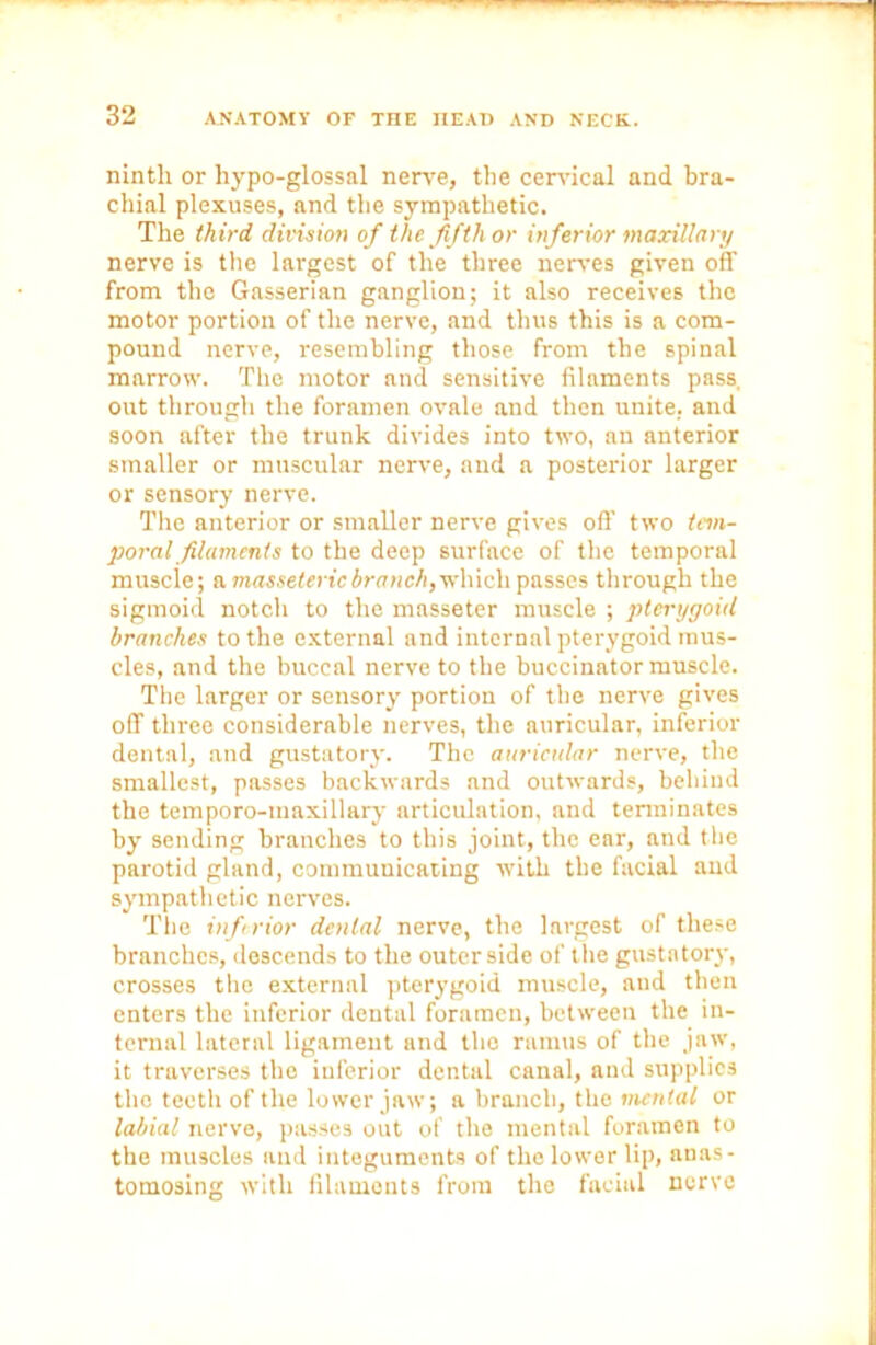 ninth or hypo-glossal nerve, the cervical and bra- chial plexuses, and the sympathetic. The third division of the fifth or inferior maxillary nerve is the largest of the three nerves given off from the Gasserian ganglion; it also receives the motor portion of the nerve, and thus this is a com- pound nerve, resembling those from the spinal marrow. The motor and sensitive filaments pass, out through the foramen ovale and then unite, and soon after the trunk divides into two, an anterior smaller or muscular nerve, and a posterior larger or sensory nerve. The anterior or smaller nerve gives off two tem- poral filaments to the deep surface of the temporal muscle; a masseteric branch, which passes through the sigmoid notch to the masseter muscle ; pterygoid branches to the external and internal pterygoid mus- cles, and the buccal nerve to the buccinator muscle. The larger or sensory portion of the nerve gives off three considerable nerves, the auricular, inferior dental, and gustatory. The auricular nerve, the smallest, passes backwards and outwards, behind the temporo-maxillary articulation, and terminates by sending branches to this joint, the ear, and the parotid gland, communicating with the facial and sympathetic nerves. The inferior dental nerve, the largest of these branches, descends to the outer side of the gustatory, crosses the external pterygoid muscle, and then enters the inferior dental foramen, between the in- ternal lateral ligament and the ramus of the jaw, it traverses the inferior dental canal, and supplies the teeth of the lower jaw; a branch, the mental or labial nerve, passes out of the mental foramen to the muscles and integuments of the lower lip, anas- tomosing with filaments from the facial nerve