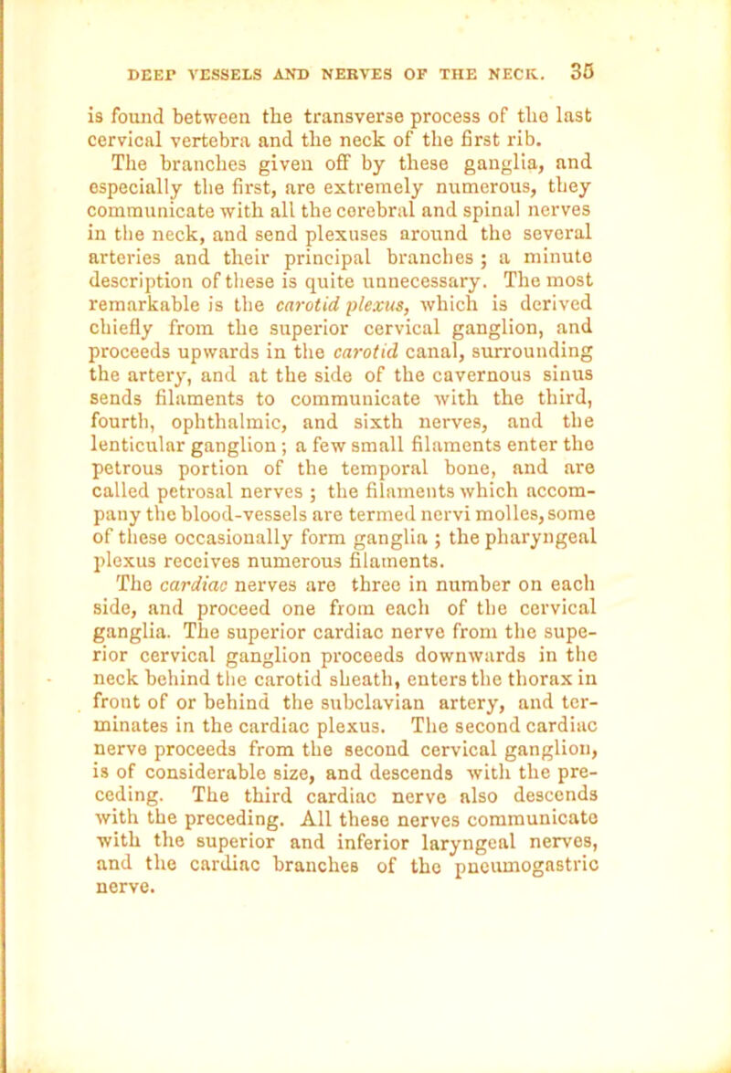 is found between the transverse process of the last cervical vertebra and the neck of the first rib. The branches given off by these ganglia, and especially the first, are extremely numerous, they communicate with all the cerebral and spinal nerves in the neck, and send plexuses around the several arteries and their principal branches ; a minute description of these is quite unnecessary. The most remarkable is the carotid plexus, which is derived chiefly from the superior cervical ganglion, and proceeds upwards in the carotid canal, surrounding the artery, and at the side of the cavernous sinus sends filaments to communicate with the third, fourth, ophthalmic, and sixth nerves, and the lenticular ganglion; a few small filaments enter the petrous portion of the temporal bone, and are called petrosal nerves ; the filaments which accom- pany the blood-vessels are termed nervi molles, some of these occasionally form ganglia ; the pharyngeal plexus receives numerous filaments. The cardiac nerves are three in number on each side, and proceed one from each of the cervical ganglia. The superior cardiac nerve from the supe- rior cervical ganglion proceeds downwards in the neck behind the carotid sheath, enters the thorax in front of or behind the subclavian artery, and ter- minates in the cardiac plexus. The second cardiac nerve proceeds from the second cervical ganglion, is of considerable size, and descends with the pre- ceding. The third cardiac nerve also descends with the preceding. All these nerves communicate with the superior and inferior laryngeal nerves, and the cardiac branches of the pneumogastric nerve.