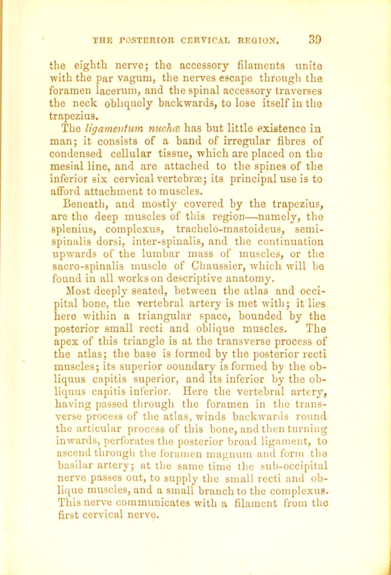 the eighth nerve; the accessory filaments unite with the par vagum, the nerves escape through the foramen lacerum, and the spinal accessory traverses the neck obliquely backwards, to lose itself in the trapezius. The ligamentum nucha has but little existence in man; it consists of a hand of irregular fibres of condensed cellular tissue, which are placed on the mesial line, and are attached to the spines of the inferior six cervical vertebrae; its principal use is to afford attachment to muscles. Beneath, and mostly covered by the trapezius, are the deep muscles of this region.—namely, the splenius, complexus, trachelo-mastoideus, semi- spinalis dorsi, inter-spinalis, and the continuation upwards of the lumbar mass of muscles, or the sacro-spinalis muscle of Chaussier, which will bo found in all works on descriptive anatomy. Most deeply seated, between the atlas and occi- pital bone, the vertebral artery is met with; it lies here within a triangular space, bounded by the posterior small recti and oblique muscles. The apex of this triangle is at the transverse process of the atlas; the base is formed by the posterior recti muscles; its superior ooundary is formed by the ob- liquus capitis superior, and its inferior by the ob- liquus capitis inferior. Here the vertebral artery, having passed through the foramen in the trans- verse process of the atlas, winds backwards round the articular process of this bone, and then turning inwards, perforates the posterior broad ligament, to ascend through the foramen magnum and form the basilar artery; at the same time the sub-occipital nerve passes out, to supply the small l'ecti and ob- lique muscles, and a small branch to the complexus. This nerve communicates with a filament from the first cervical nerve.