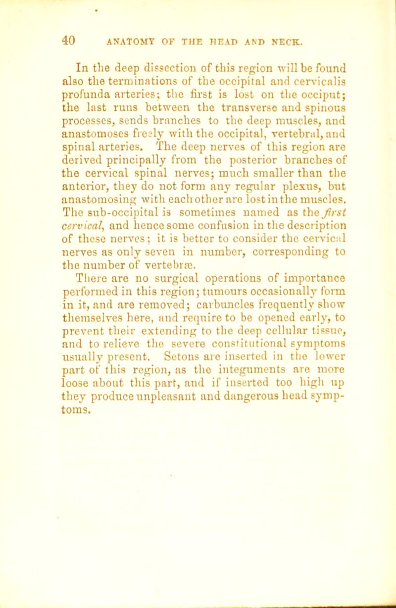 In the deep dissection of this region will be found also the terminations of the occipital and cervicalis profunda arteries; the first is lost on the occiput; the last runs between the transverse and spinous processes, sends branches to the deep muscles, and anastomoses freely with the occipital, vertebral, and spinal arteries. The deep nerves of this region are derived principally from the posterior branches of the cervical spinal nerves; much smaller than the anterior, they do not form any regular plexus, but anastomosing with each other are lost in the muscles. The sub-occipital is sometimes named as the Jirst cervical, and hence some confusion in the description of these nerves; it is better to consider the cervical nerves as only seven in number, corresponding to the number of vertebrae. There are no surgical operations of importance performed in this region; tumours occasionally form in it, and are removed; carbuncles frequently show themselves here, and require to be opened early, to prevent their extending to the deep cellular tissue, and to relieve the severe constitutional symptoms usually present. Setons are inserted in the lower part ot' this region, as the integuments are more loose about this part, and if inserted too high up they produce unpleasant and dangerous head symp- toms.