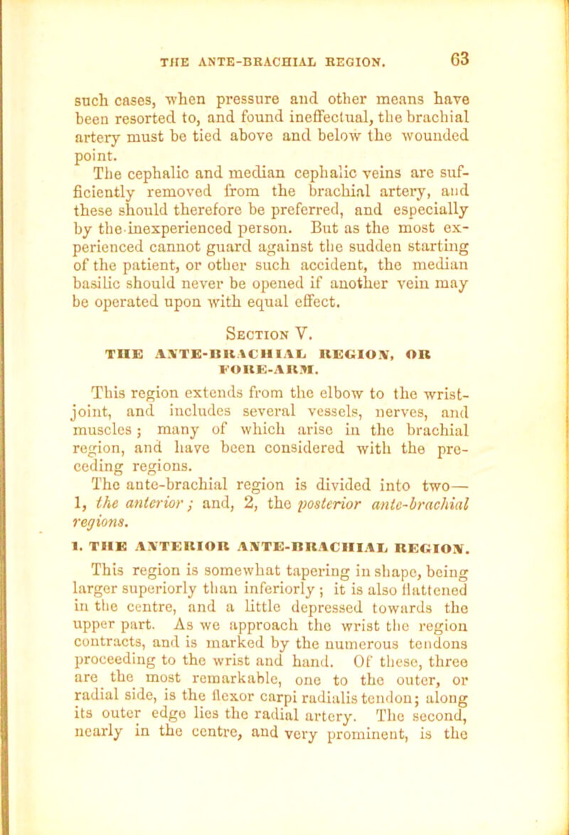 such cases, when pressure and other means have been resorted to, and found ineffectual, the brachial artery must be tied above and below the wounded point. The cephalic and median cephalic veins are suf- ficiently removed from the brachial artery, and these should therefore be preferred, and especially by the inexperienced person. But as the most ex- perienced cannot guard against the sudden starting of the patient, or other such accident, the median basilic should never be opened if another vein may be operated upon with equal effect. Section V. TIIE ANTK-BRACHIAG REGION, OIl FOKH-AKM. This region extends from the elbow to the wrist- joint, and includes several vessels, nerves, and muscles; many of which arise in the brachial region, and have been considered with the pre- ceding regions. The ante-brachial region is divided into two— 1, the anterior; and, 2, the posterior ante-brachial regions. 1. THE ANTERIOR ANTE-KRACIIIAE REGION. This region is somewhat tapering in shape, being larger superiorly than interiorly ; it is also flattened in the centre, and a little depressed towards the upper part. As we approach the wrist the region contracts, and is marked by the numerous tendons proceeding to the wrist and hand. Of these, three are the most remarkable, one to the outer, or radial side, is the flexor carpi radialistendon; along its outer edge lies the radial artery. The second, nearly in the centre, and very prominent, is the